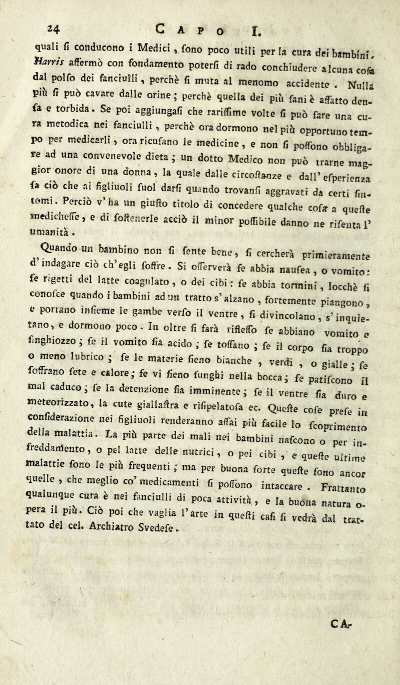 quali fi conducono i Medici ,,fono poco utili perla cura dei bambini HarmV affermò con fondamento poterfi di rado conchiudere alcuna cofil dai polfo dei fanciulli, perchè fi muta al menomo accidente . Nulla più fi può cavare dalle orine; perchè quella dei pif, fa„ì è affètto den- fa e torbida. Se poi aggiungafi che rariffime volte fi può fare una cu- ra metodica nei fanciulli, perchè ora dormono nel piò opportuno tem- po per medicarli, oraricufano le medicine, e non fi poffono obbliga- re ad una convenevole dieta ; un dotto Medico non può trarne mag- gior onore di una donna, la quale dalle circoftanze e dall’efpcrienza fa CIÒ che ai figliuoli fuol darli quando trovanfi aggravati da certi fin- tomi. Perciò v’ ha un giufto titolo di concedere qualche cofir a quelle «ledicheffe, e di foflenerle acciò il minor poflibile danno ne rifeutal’ umanità. Qyiando un bambino non li fonte bene, fi cercherà primieramente d indagare ciò ch’egli foffre. Si offerverà fe abbia naufea, o vomito- fe rigetti del latte coagulato, o dei cibi : fe abbia termini, locchè fi conofee quando i bambini adtm tratto s’alzano , fortemente piangono, c portano inlieme le gambe verfo il ventre, fi divincolano, s’inquie- tano, e dormono poco. In oltre fi farà rifleffo fe abbi.ano vomito e finghiozzo ; fe il vomito fia acido ; fe toffano ; fe il corpo fia troppo o meno lubrico ; fe le materie fieno bianche , verdi , o gialle • fe foffrano fete e calore; fe vi fieno funghi nella bocca; fe patifeono il mai caduco; fe la detenzione fia imminente; fe il ventre fia duro e meteonzzato, la cute giallaftra e rifipelatofa ec. Quelle cofe prefe in ronfiderazione nei figliuoli renderanno affai piò facile lo feoprimento della malattia. La piò parte dei mali nei bambini n.-tfeono o per in- freddamento, o pel latte delle nutrici, o pei cibi , e quelle ultime malattie fono le piò frequenti ; ma per buona forte quelle fono ancor quele, che meglio co’medicamenti fi poffono intaccare. Frattanto qualunque cura è nei fanciulli di poca attività , e la buona natura o- Zl'Iri dal trac- tato del cel. Archiatrp Svedefe ►