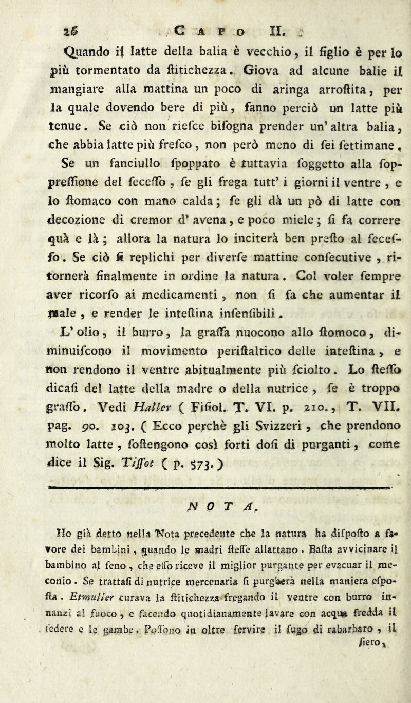 Quando il latte della balia è vecchio, il figlio è per lo più tormentato da ftitichezza. Giova ad alcune balie il mangiare alla mattina un poco di aringa arroftita, per la quale dovendo bere di più, fanno perciò un latte più tenue. Se ciò non riefce bifogna prender un’ altra balia, che abbia latte più frefco , non però meno di fei fettimane , Se un fanciullo fpoppato è tuttavia foggetto alla fop- preffione del fece/To , fé gli frega tutt’ i giorni il ventre , e lo ftomaco con mano calda ; fe gli dà un pò di latte con decozione di cremor d’ avena, e poco miele ; fi fa correre quà e là ; allora la natura lo inciterà ben preflo al fecef- fov Se ciò fi replichi per diveiTe mattine confecutive , ri- tornerà finalmente in ordine la natura. Gol voler fempre aver ricorfo ai medicamenti, non fi fa che aumentar il l»ale 5 e render le inteflina infenfibili ^ L’olio, il burro, la graffa nuocono allo llomoco, di- minuifcono il movimento periftaltico delle iateftina, e non rendono il ventre abitualmente più fciolto. Lo fleffo dicafi del latte della madre o della nutrice , fe e troppo grafib. Vedi Mailer ( Fifioh T* VI. p. 210., T. VII. pag. 90, J03, ( Ecco perchè gli Svizzeri, che prendono molto latte , foftengono così forti dofi di purganti, come dice il Sig. Tìffot ( p. $7j, ) N 0 T 4, Ho gik 4^tto siella Kota precedente che la natura ha difpofto a fa- vore dei bambini, quando le madri fteffe allattano. Bafta avvicinare il bambino al feno , che efo riceve jl miglior purgante per evacuar il me- conio. Se trattali di nutripe mercenaria fi purgherà nella maniera efpo- Ila, EtmulUf curava la ftitichezza fregando il ventre con burro in- nanzi al fuoco , c facendo quotidianamente lavare con acqua fredda il federe c I9 gambe,. foiCono in oltre fervire il fugo di rabarbaro , il, fiero»