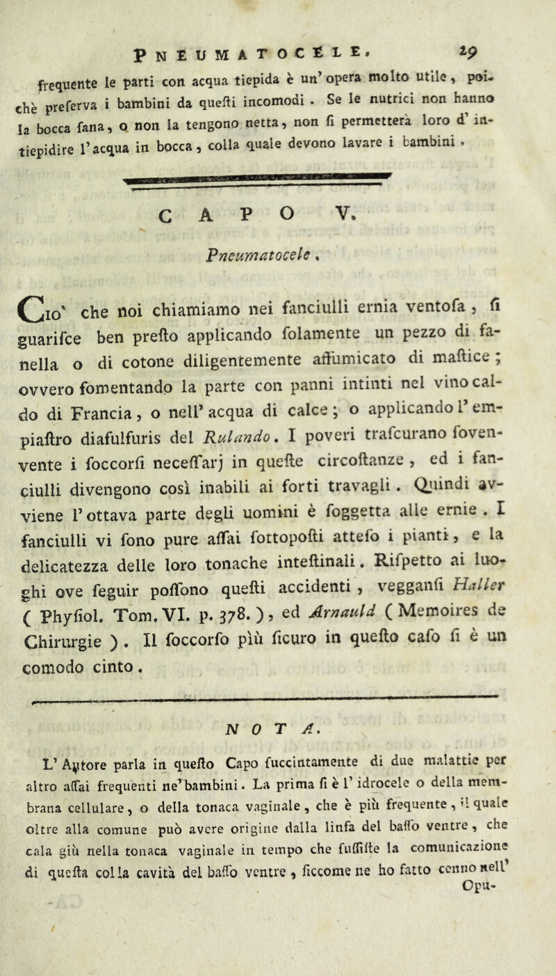 PNEUMATOCtLE. 2p frequente le parti con acqua tiepida c un’opera molto utile, poi- ché preferva i bambini da quelli incomodi . Se le nutrici non hanno la bocca fana, Q non la tengono netta, non fi permetterà loro d’in- tiepidire l’acqua in bocca, colla quale devono lavare i bambini , CAPO V, Pneumatocele. Ciò' che noi chiamiamo nei fanciulli ernia ventofa , fi guarifce ben pretto applicando folamente un pezzo di fa- nella o di cotone diligentemente att'umicato di maftice ; ovvero fomentando la parte con panni intinti nel vino cal- do di Francia, o neli’ acqua di calce ; o applicando l em- piattro diafulfuris del Rulando. I poveri trafcurano foven- vente i foccorfi neceffarj in quette circottanze , ed i fan- ciulli divengono così inabili ai forti travagli. (Quindi av- viene l’ottava parte degli uomini è foggetta alle ernie , I fanciulli vi fono pure affai fottopotti attefo i pianti, e la delicatezza delle loro tonache intettinali, Rifpetto ai luo- ghi ove feguir pottbno quelli accidenti , vegganfi Mailer ( Phyfiol. Tom. VI. p. 378. ), ed Arnauld ( Memoires de Chirurgie ) . Il foccorfo più ficuro in quello cafo fi è un comodo cinto. NOTA. V Astore parla in quello Capo fuccintamente di due malattie per altro alTai frequenti ne’bambini. La prima fi è l’idrocele o della mem- brana cellulare, o della tonaca vaginale, che è più frequente,’l quale oltre alla comune può avere origine dalla linfa del bado ventre, che cala giù nella tonaca vaginale in tempo che fulfilte la comunicazione dì quella colia cavità dei baffo ventre, ficcomene ho fatto cenno nell Opu-
