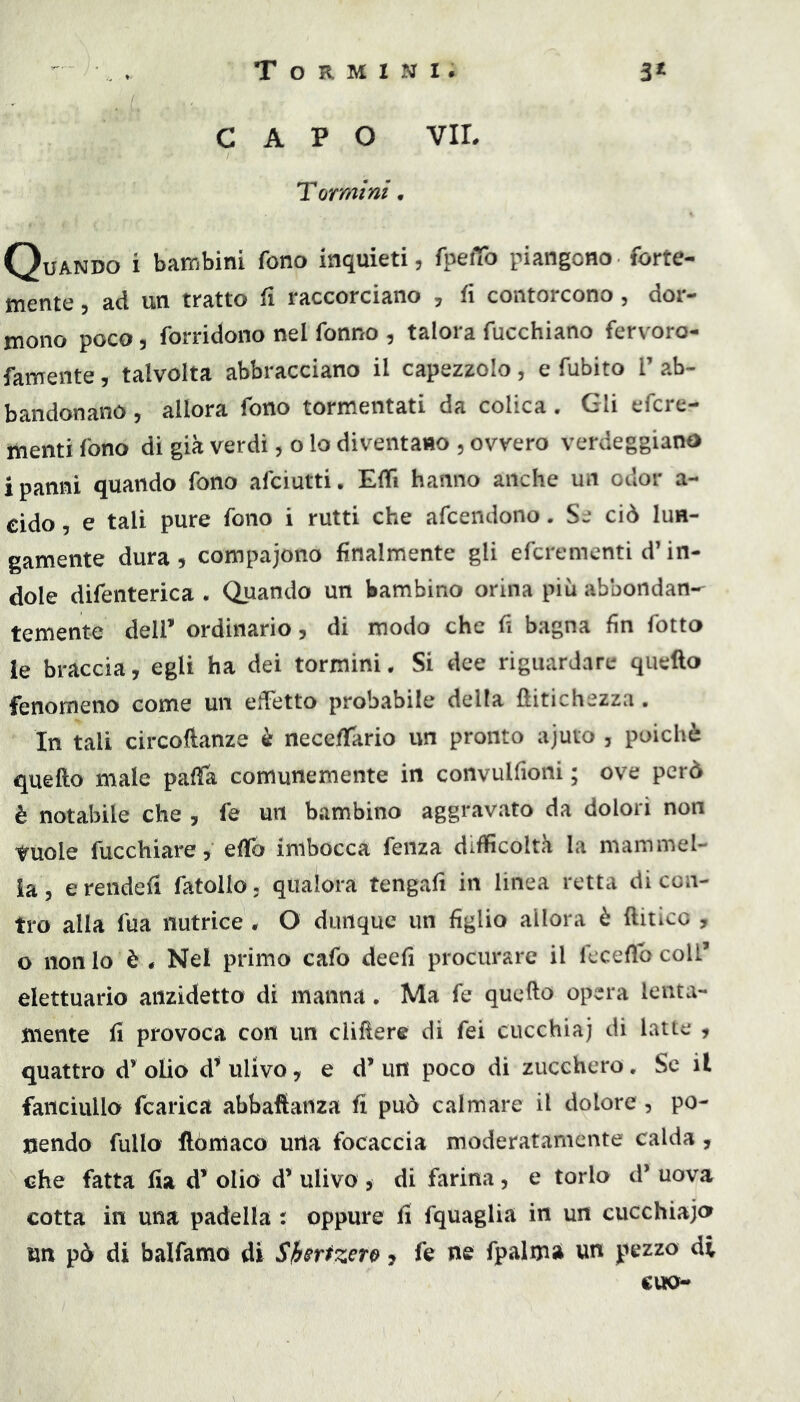 CAPO VIL Tarmi ni • Quando i bambini fono inquieti, fpefTo piangono forte- mente , ad un tratto fi raccorciano , fi contorcono, dor- mono poco 5 forridono nel fonno , talora fucchiano ferv oro- famente, talvolta abbracciano il capezzolo, e fubito V ab- bandonano 5 allora fono tormentati da colica. Gli efcre- menti fono di già verdi, o lo diventano , ovvero verdeggiano i panni quando fono afciutti. EfTì hanno anche un odor a- cido 5 e tali pure fono i rutti che afcendono. Se ciò lun- gamente dura , compaiono finalmente gli efcrementi d’in- dole difenterica . Quando un bambino orina più abbondan- temente deir ordinario, di modo che fi bagna fin fotto le braccia, egli ha dei tormini. Si dee riguardare quello fenomeno come un edetto probabile della flitichezza. In tali circoftanze è necefTario un pronto ajuto , poiché quello male pafTa comunemente in convulfioni ; ove però è notabile che , fe un bambino aggravato da dolori non tuole fucchiare 5 effo imbocca fenza difficoltà la mammel- ia, ereiidefi fatollo, qualora tengali in linea retta di con- tro alla fua nutrice . O dunque un figlio allora è llitico , o nonio è Nel primo cafo deefi procurare il feceflb coll’ elettuario anzidetto di manna. Ma fe quello opera lenta- mente fi provoca con un clillere di fei cucchiaj di latte , quattro d’ olio d’* ulivo, e d’ un poco di zucchero. Se il fanciullo fcarica abbaftanza fi può calmare il dolore , po- nendo fullo ilòmaco urta focaccia moderatamente calda , che fatta fia d’ olio d’ ulivo , di farina, e torlo d’ uova cotta in una padella r oppure fi fquaglia in un cucchiajor un pò di balfamo di Sh^ttzew j fe ne fpalmi un pezzo di cuo-