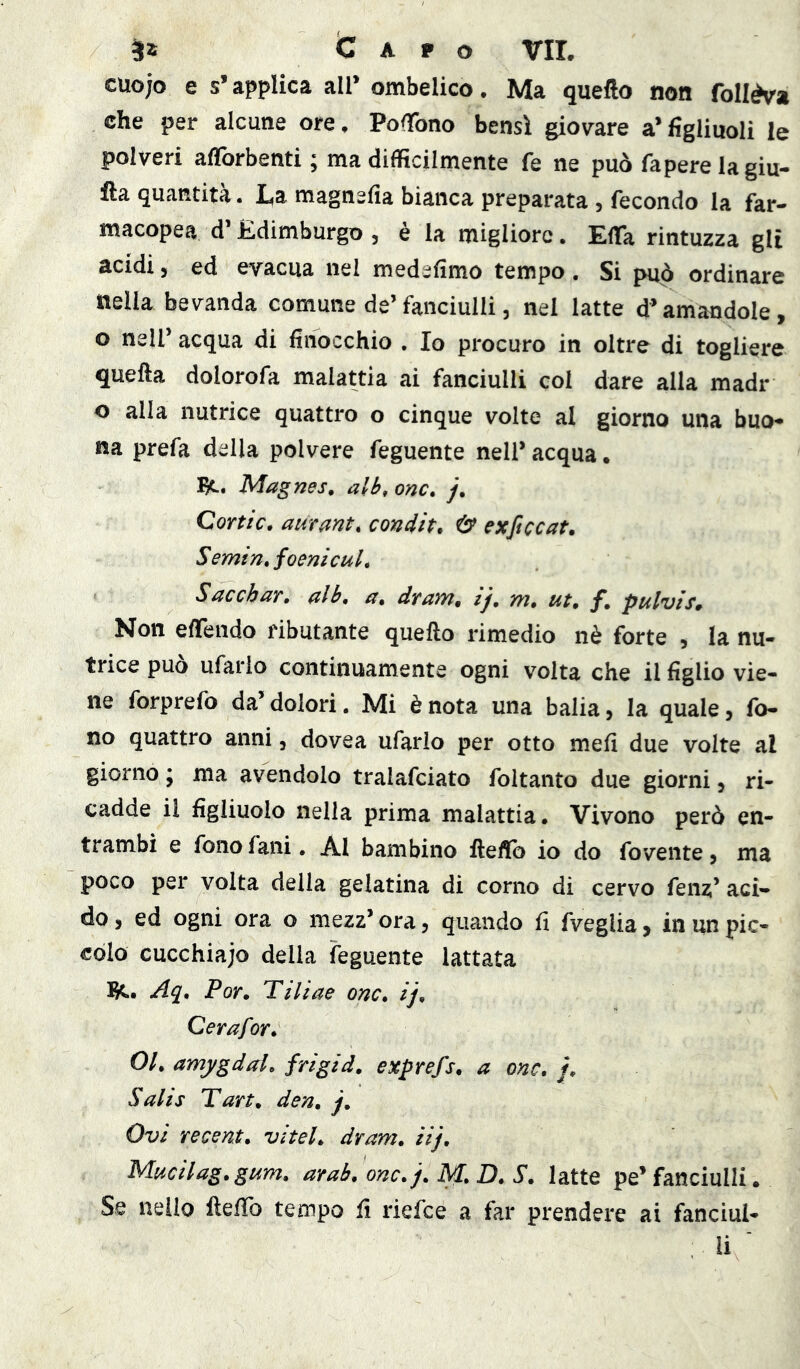 cuojo e s* applica all* ombelico. Ma quello non follèva che per alcune ore, PofTono bensì gio\rare a* figliuoli le polveri alTorbenti ; ma difficilmente fe ne può faperelagiu- lla quantità. I.a magnefia bianca preparata , fecondo la far- macopea d’Edimburgo , è la migliore. EfTa rintuzza gli acidi, ed evacua nei medefimo tempo. Si può ordinare nella bevanda comune de’fanciulli, nel latte d’amandole, o nell’ acqua di finocchio . Io procuro in oltre di togliere quella dolorofa malattia ai fanciulli col dare alla madr o alla nutrice quattro o cinque volte al giorno una buo- na prefa della polvere feguente nell’ acqua. Magnes. alb, onc, /. Cortic. aurant, condh. exficcat. S emin, foenì cui, Sacchar, ulb, a, dYavyi, ij, m, ut, f, pulvis» Non elTendo ributante quello rimedio nè forte , la nu- trice può ufario continuamente ogni volta che il figlio vie- ne forprefo da’ dolori. Mi è nota una balia, la quale, fo- no quattro anni, dovea ufario per otto meli due volte al giorno ; ma avendolo tralafciato foltanto due giorni, ri- cadde il figliuolo nella prima malattia. Vivono però en- trambi e fono falli, Al bambino ftefib io do fovente, ma poco per volta della gelatina di corno di cervo fenz’ aci- do , ed ogni ora o mezz’ ora, quando fi fvegiia, in un pic- colo cucchiajo della feguente lattata 1^.. Aq, Por, Tiliae onc, ij, Cerafor, 01, amygdal, frigid, exprefs, a onc, /. Salis Tart, den, j, Ovì recent, vitel, dram, iij, Mucilag,gum, arab, onc, j, M, D, S, latte pe’ fanciulli. Se nello ftelTo tempo fi riefee a far prendere ai fanciul- li '