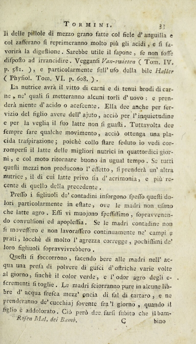 li delle pillole di mezzo grano fatte col fiele d’ anguilla e col zafferano fi reprimeranno molto più gli acidi, e fi fa- vorirà la digeftione. Sarebbe Utile il fapone , fe non fofie difpofio ad irrancidire. eteri ( Tom. IV. p. sBi. ), e particolarmente full’ufo della bile Haller ( Phyfioi. Tom. VI. p. 608, ) , La nutrice avrà il vitto di carni e di tenui brodi di car- ile > ne’ quali fi metteranno alcuni torli d’ uovo : e pren- derà niente d’ acido o acefcente. Ella dee anche per fer- vizio del figlio avere dell’ajuto, acciò per l’inquietudine e per la veglia il fuo latte non fi guafti, Tuttayolta dee fempre fare qualche movimento, acciò ottenga una pla- cida trafpirazione ; poiché collo ftare feduto io vedi cor- romperli il latte delle migliori nutrici in quattordici gior- ni 5 e col moto ritornare buono -in ugual tempo . Se tutti quelli mezzi non producono 1’ effetto , fi prenderà un’ altra nutrice 3 il di cui latte privo fia 4’acrimonia 3 c più re- cente di quello della precedente . Prefib i figliuoli de’ contadini inforgono fpefib quelli do- lori particolarmente in ellate 3 ove le madri non ulano che latte agro . Efii vi muojono rpefiìfiìmo 3 fopravvenen- do coiivulfioni ed apoplefiia. Se le madri contadine non fi move^jro e non iavorafièro continuamente ne* campi ^ prati 3 lacchè di molto V agrezza corregge 3 pochifiìmi de’ loro figliuoli fopravvivrebbero , Ql-ielli fi foccorrono , facendo bere alle madri nell’ ac- qua una prefa di polvere di gufci d’oftriche varie volte al giorno 3 finché il color verde 3 e 1’ odor agro degli e- fcrementi fi toglie . Le madri fciorranno pure in alcune lib- bre d acqua frefca mezz’ pncia di fai di tartaro , e ne prendeianno de cucchiaj fovente fra’l giorno , quando il figlio è addolorato. Ciò però dee farli fiibito che il barn- Rofcn AUl, dei Bamb, Q bino