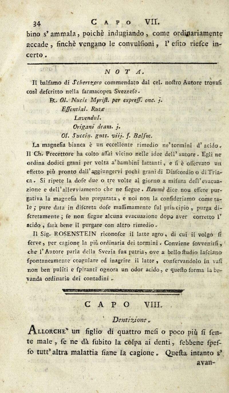 bino s’ammala, poiché indugiando, come ordinariampiite accade , finché vengano le convulfioni, T efìto riefce in- certo . NOTA. II balfamo di Schertzero commendato dal cel. noftro Autore trovali cosi defcritto nella farmacopea Svezzefe. OL Nucis Myrijl. per expvejf* onc. j. BffentiaL KutiS Lavenduh Origani dram. j. 0Ì\ Succine gutt, viij* /. Balfm. La magnefia bianca è un eccellente rimedio ne’^ tornii ni d’acido # li Chr Precettore ha colto affai vicino nelle idee dell’autore. Egli ne ordina dodici granì per volta a’bambini lattanti , e fi è offcrvato un effetto più pronto dall’aggiungervi pochi grani di Diafcordio o di Tria- ca.- Si ripete la dofe due o tre volte al giorno a mifura deli’evacua- zione e deU’airevviamento che ne fiegue. Baumè dice nou effere pur- gativa la magnefia ben preparata, e noi non la confideriamo come ta- le ; pure data in difcreta dofe malfimamente fui principio, purga di- fcretamente, fé non fiegue alcuna evacuazione dopo aver corretto T acido , farà bene il purgare con altro rimedio. Il Sig. ROSENSTEIN rìconofce il latte agro, di cui il volgo fi férve, per cagione la piu ordinaria dei tormini ^ Conviene fovvcnirfi, che l’Autore parla della Svezia fua patria, ove a bello Audio lafciano fpontancamente coagulare ed inagrire il latte , confervandolo in vafi non ben puliti e fpìranti ognora un odor acido, e quefio forma la be- vanda ordinaria dei contadini C A P O Vili. Dentizione Allorché^ urr figlio di quattro meli o poco più fi fen- te male , fe ne dà fubito la cólpa ai denti, febbene fpefi» fo tutt’altra malattia fiane la cagione . Quella^ intanto s’ avan-