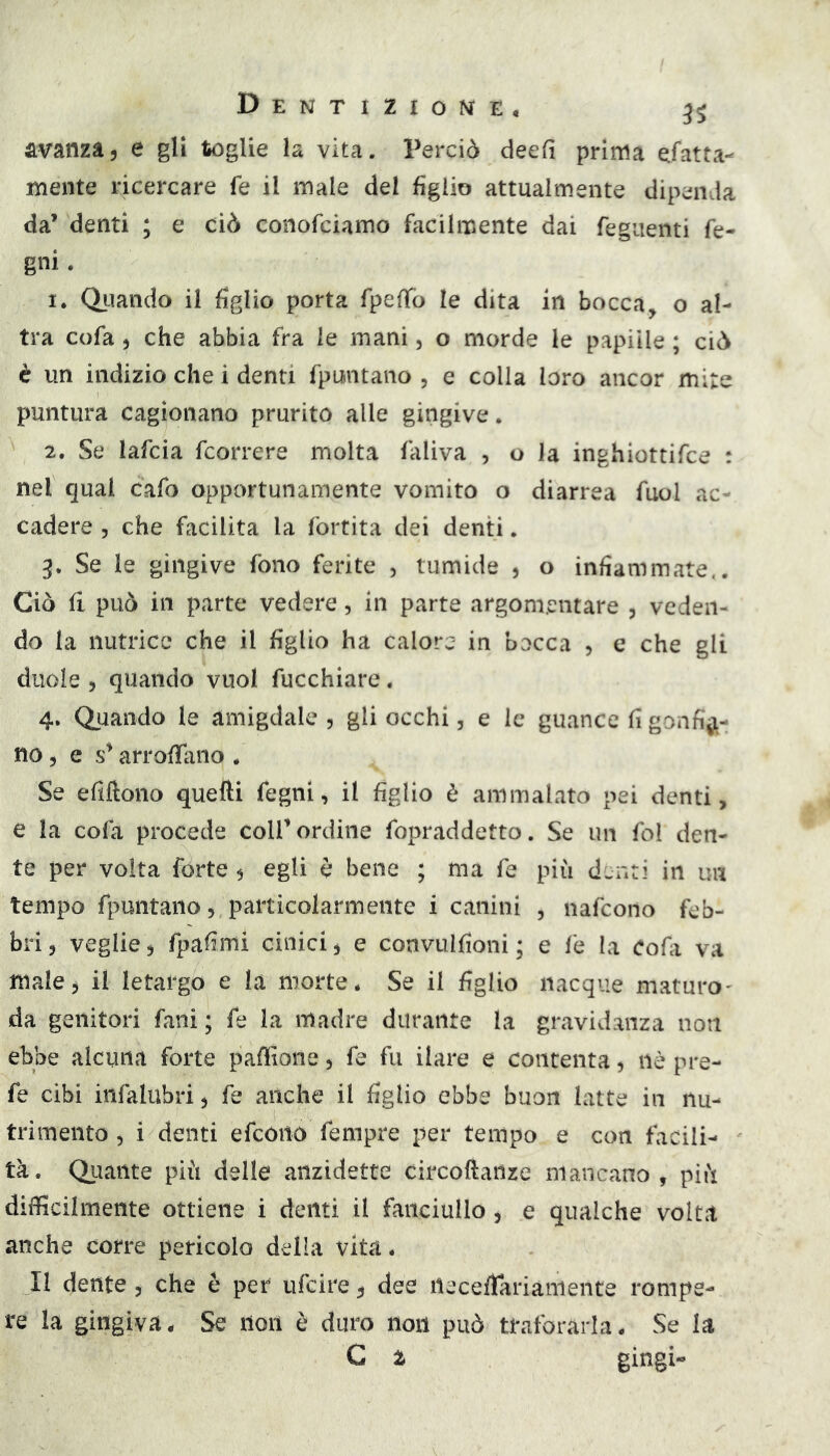 avanza, e gU toglie la vita. Perciò deefi prima efatta- mente ricercare fe il male del figlio attualmente dipenda da’ denti ; e ciò coiiofciamo facilmente dai feguenti fe- gni. 1. Oliando il figlio porta fpeffo le dita in bocca, o al- tra cofa , che abbia fra le mani, o morde le papille ; ciò è un indizio che i denti fpuntano , e colla loro ancor mite puntura cagionano prurito alle gingive. 2. Se lafcia fcorrere molta faliva , o la inghiottifce : nel qual cafo opportunamente vomito o diarrea fuol ac- cadere 5 che facilita la fortita dei denti. 3. Se le gingive fono ferite , tumide , o infiammate.. Ciò fi può in parte vedere, in parte argomentare , veden- do la nutrice che il figlio ha calore in bocca , e che gli duole 5 quando vuol fucchiare. 4. Quando le amigdale, gli occhi, e le guance fi gonfia- no , e arrofTaiio , Se efiftono quefti fegni, il figlio è ammalato pei denti, e la cofa procede colf ordine fopraddetto. Se un fol den- te per volta forte, egli e bene ; ma fa più denti in un tempo fpuntano, particolarmente i canini , nafcono feb- bri , veglie, fpafimi cinici, e convulfioni ; e fe la Cofa va male, il letargo e la morte. Se il figlio nacque maturo' da genitori fani; fe la madre durante la gravidanza non ebbe alcuna forte pafììone, fe fu ilare e contenta, nè pre- fe cibi infalubri, fe anche il figlio ebbe buon latte in nu- trimento , i denti efcoito fempre per tempo e con facili- tà. Qiiaiite più delle anzidetto circoftanze mancano, più difficilmente ottiene i denti il fanciullo, e qualche volta anche corre pericolo della vita. Il dente, che è per ufcire, dee necefrarianieiite rompe- re la gingiva. Se non è duro non può traforarla. Se la C z gingi-