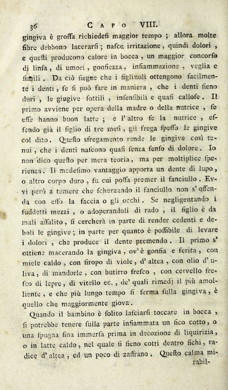 gingiva è groffa richiedefì maggior tempo ; allora molte fibre debbono lacerarfi ; nafce. irritazione, quindi dolori , e quelli producono calore in bocca , un maggior concorfo di linfa 5 di umori, gonfiezza, infiammazione , veglia e fimiii . Da ciò fiegue che i figliuoli ottengono facilmen- te i denti 5 fé fi può fiire in maniera , che i denti fieno duri > le gingive fottili , infenfibili e quali callofe , Il primo avviene per oper'a della madre o della nutrice , fe effe hanno buon latte ; e l’altro fe la nutrice , ef- fendo già il figlio di tre mefi , gli frega rpelTo le gingive col dito. Qjiello sfregamento rende le gingive così te- nui 5 che i denti nafcono quafi fenza fenfo di dolore. Io non dico quello per mera teoria, ma per moltiplicc fpe- rienza. Il mcdefimo vantaggio apporta un dente di lupo, 0 altro corpo duro , fu cui polfi premer il fanciullo . Ev- yi però a temere che fcherzaiido il fanciullo non s offen- da con eifj la faccia o gii occhi. Se negligentando i fuddetti mezzi , o adoperandoli di rado , il figlio è da mali affili ito 5 li cercherà in parte di render cedenti e de- boli le gingive ^ in parte per quanto e polfibile di levare 1 dolori , che produce il dente premendo . Il primo s’ ottiene macerando la gingiva, ov’è gonfia e ferita, con miele caldo , con firopo di viole, d’ altea , con olio d u- iiva, di mandorle , con butirro frefco , con cervello fie*» fco di lepre , di vitello ec, , de’ quali rimedj il piu amol- liente , e che più lungo tempo fi ferma falla gingiva, è. quello che maggiormente giova. Quando il bambino è folito iafciarfi toccare in bocca » fi potrebbe tenere fulla parte infiammata un fico cotto, a una fpugna fina immerfa prima in decozione di liquirizia, o in latte caldo, nel quale fi fieno cotti dentro fichi, ra- dice d’ altea , ed im poco di zafiràno i Quello calma mU rabiU
