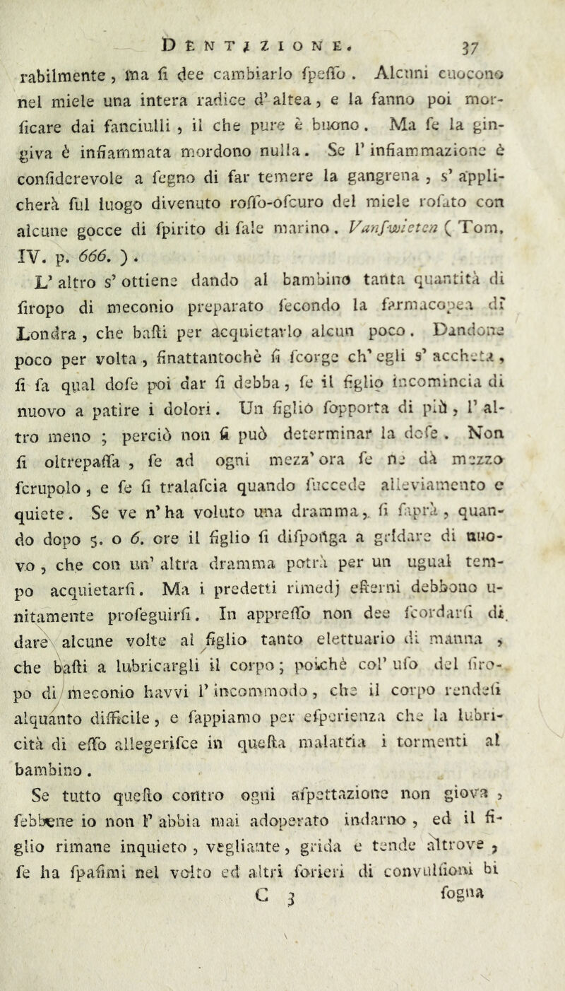 rabilmente, ma fi dee cambiarlo fpelTo . Alcuni cuocono nel miele una intera radice d’ altea, e la fanno poi mor- ficare dai fanciulli ^ il che pure è biKino. Ma fe la gin- l^iva è infiammata mordono nulla. Se T infiammazione è confidcrevole a fegno di far temere la gangrena , s’ appli- cherà ftìl luogo divenuto roffo-ofcuro del miele rofdto con alcune gocce di fpirito di fale marino. Vanfwi et eri {Tom, IV. p. 666. ) * L’ altro s’ ottiene dando al bambino tanta quantità di firopo di meconio preparato fecondo la farmacopea di’ Londra , che balli per acquietarlo alcun poco. Dandone poco per volta, finattantochò fi fcorge ch’egli s’ accheta, fi fa qual dofe poi dar fi debba, fe il figlio incomincia di nuovo a patire i dolori. Un figliò fopporta di più , 1’ al- tro meno ; perciò non fi può determinar la dofe . Non fi oltrepaffa , fe ad ogni mezz'ora fe ne dà mezzo fcrupQlo 5 e fe fi tralafcia quando fiiccede alleviamento c quiete. Se ve n'ha voluto una dramma,, fi faprà , quan- do dopo $. o 6. ore il figlio fi difportga a gridare di nuo- vo , che con un' altra dramma potrà per un ugual tem- po acquietarfi. Ma i predetti rimed; eterni debbono u- nitamente profeguirfi. In apprefib non dee fcordarti di. dare alcune volte ai ^figlio tanto elettuario di manna , che balli a lubricargli il corpo ; poiché col’ ufo del firo- po di all e conio havvi l’incommodo , che il corpo reiidetì alquanto difficile, e Tappiamo per efperienza che la lubri- cità di effo allegerifce in quella malatria i tormenti al bambino . Se tutto quello contro ogni afpettazionc non giova , febbrile io non F abbia mai adoperato indarno , ed il fi- glio rimane inquieto , vegliante, grida e tende i^trove ^ fe ha fpafimi nel volto ed altri forieri di convuliiom hi G 3