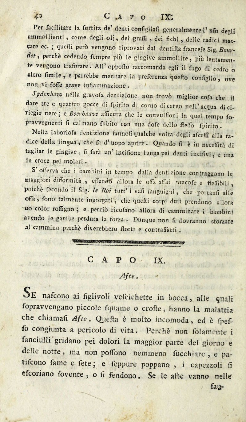Per facilitare la fortita de’ denti configUafi generalmente 1’ ufo degli ammollienti , come degli oli, dei graffi , dei fichi , delle radici mlc- cate ec.; quelli però vengono riprovati dal dentifta francefe Sig. Soar- det, perchè cedendo fémpre piò le gingive ammollite, piò lentamen- te vengono traforate. All’ oppofto raccomanda egli il fugo di cedro o altro fimile , e parrebbe meritare la preferenza quello coafiglio, ove non vi foffe grave infiammazione. Sj/denham iiélla gravofa dentizione non trovò miglior cofa che il dare tre o quattro gocce di rpirito di corno di cervo nell’acqua di ci- riegie nere, e Eoerhaave afficura che le convujfioni In quel tempo fo- pravvegnenti fi calmano fubito con una dofe dello rtelTo fpirito . Nella laboriofa dentizione fannofiqualche volta degli afcclTì alla ra- dice della lingua 0 che fa d’uopo aprire. Quando fi è in neceffità di tagliar le gingive, fi farà un’incifione. lunga pei denti incifivi, e una in croce pei molari . S ofierva che i bambini in tempo dalla dentizione contraggono le maggiori difformità , effen^ allora le offa affai mneofe e flelfibili , poiché fecondo il Sig. le Rol tutt’i vafi fanguig-.ii, che portanfi alle òffa, fono talmente ingorgati, che quefti corpi duri prendono allora uo color roffigno ; e perciò ricufano allora di camminare i barn-bini avendo le gambe perduta la forza . Dunque non fi dovranno sforzare al cammino perche d'iverebbero fiorii e contrafiàtti . CAPO IXz Afte. Se nafeono ai iiglivoli vefcichette in bocca, alle quali fopravvengano piccole fqiiame o crofte, hanno la malattia che chiamafi Afte, Quella è molto incomoda, ed è fpef- fo congiunta a pericolo di vita. Perchè non folamente i fanciulli gridano pei dolori la maggior parte del giorno e delle notte, ma non pofìbno nemmeno fucchiare , e pa- tifeono fame e fete ; e feppure poppano , i capezzoli li efeoriano fovente , o li fendono. Se le afte vanno nelle'