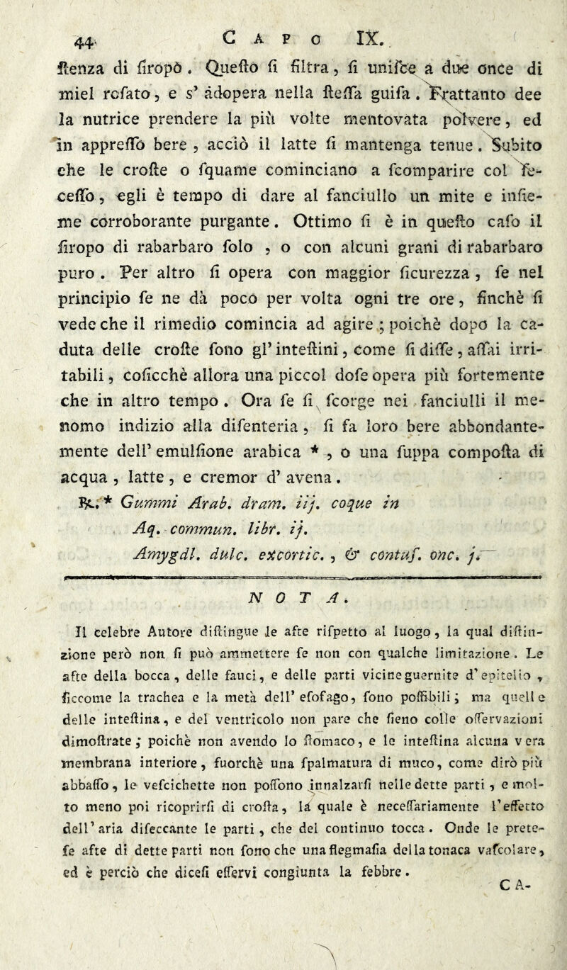 ilenza di firopò. Quello fi filtra, fi unifce à di^ once di miei rcfato, e s’ adopera nella fìelTa guifa. ^P^attanto dee la nutrice prendere la più volte mentovata polvere, ed in apprefib bere , acciò il latte fi mantenga tenue. ^bito che le crofle o fquame cominciano a fcomparire col ìfe^ cefìTo, ^gli è tempo di dare al fanciullo un mite e infie- nie corroborante purgante, Ottimo fi è in quello cafo il firopo di rabarbaro folo , o con alcuni grani di rabarbaro puro. Per altro fi opera con maggior ficurezza, fe nel principio fe ne dà poco per volta ogni tre ore, finché fi vede che il rimedio comincia ad agire ; poiché dopo la ca- duta delle cròlle fono gl’ intellini, come fi diffe, affai irri- tabili 5 coficchè allora una piccol dofe opera più fortemente che in altro tempo. Ora fe fi, fcorge nei fanciulli il me- nomo indizio alla difenteria, fi fa loro bere abbondante- mente deli’ emulfione arabica * , o una fuppa compofla di acqua , latte , e cremor d’ avena. Bc; * Gummi JLrab, dram, iìj, co^ue in Aq> commun, libt, ij, Amygdl, dulc» e^còrtic, , ó* contuf, onCi jé NOTA. Il celebre Autore dìfUtigue le afte rifpetto al luogo, la qual diftin- ^io^e però non fi può ammettere fe non con qualche limitazione . Le afte della bocca, delle fauci, e delle parti vicineguernlte d’epitelio y ficcome la trachea e la metà dell’efofago, fono poffibili ; ma quelle delle inteftina, e del ventricolo non pare che fieno colle ofTervazioni dimoftrate ; poiché non avendo Io fiomaco, e le inteflina alcuna v era membrana interiore, fuorché una fpalmatura di muco, come dirò più abbaffo, le vefcichette non poffono j^nnalzarfi nelle dette parti, e mol- to meno poi ricoprirli di crolla, là quale è necelTarìamente l’effetto dell’aria difeccante le parti , che dei continuo tocca. Onde le prete- fe afte di dette parti non fono che unaflegmafia della tonaca vafeoUre, ed è perciò che dicefi effervi congiunta la febbre. C A-