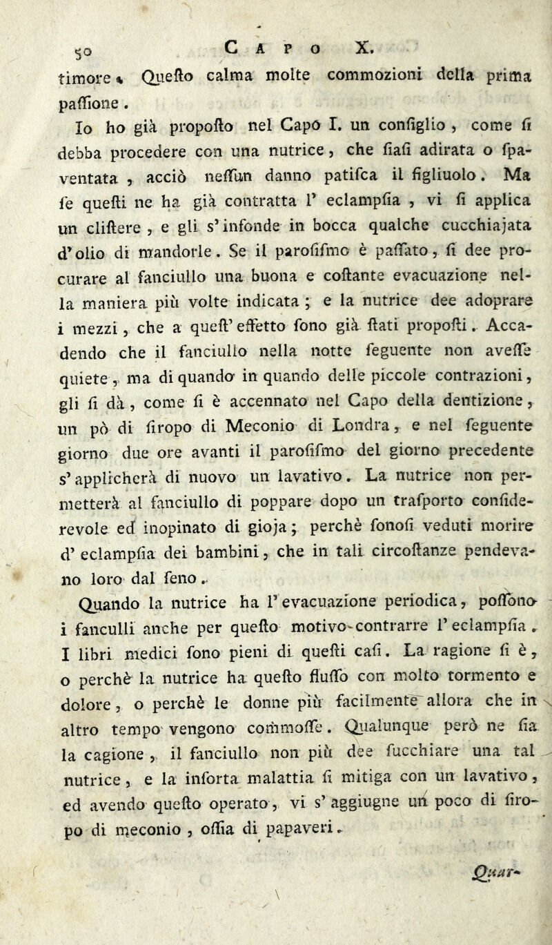 timore^ Qiiefto calma molte commozioni della prima paffione. Io ho già propofto nel Capo 1. un configlio j come fi debba procedere con una nutrice, che fiafi adirata o fpa- ventata , acciò nefiTun danno patifca il figliuolo. Ma fé quelli ne ha già contratta V eclampfia , vi fi applica un cliftere , e gli s’infonde in bocca qualche cucchiaiata d’eolio di mandorle. Se il parofifmo è p afiato, fi dee pro- curare al fanciullo una buona e collante evacuazione nel- la maniera più volte indicata * e la nutrice dee adoprare i mezzi 5 che a quell’ effetto fono già fiati propolli. Acca- dendo che il fanciullo nella notte feguente non avefie quiete ma di quanda in quando delle piccole contrazioni, gli fi dà, come fi è accennata nel Capo della dentizione, un pò di firopo di Meconio di Londra, e nel feguente giorno due ore avanti il parofifmo del giorno precedente s’applicherà di nuovo un lavativo, La nutrice non per- metterà al fanciullo di poppare dopo un trafporto confide- revole ed inopinato di gioja ; perchè fonofi veduti morire d’ eclampfia dei bambini, che in tali circofianze pendeva- no loro dal feno Quando la nutrice ha Tevacuazione periodica, pofibno- i fanculli anche per quello motivo-contrarre 1’eclampfia . I libri medici fono pieni di quelli cafi. La ragione fi è, o perchè la nutrice ha quello flufib con molto tormento e dolore, o perchè le donne più facilmente' allora che in altro tempo vengono commofie. Qiialunque però ne fia la cagione , il fanciullo non più dèe fucchiare una tal nutrice, e la inforta malattia fi mitiga con un lavativo, ed avendo quello operato, vi s’ aggiugne un poco di firo- po di meconio , ofiìa di papaveri ► Qiiar^