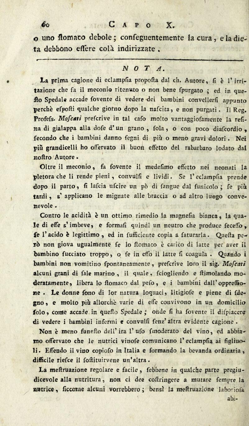 o uno flomaco debole; confeguentemente la cura, e la die- ta debbono effere colà indirizzate • nota. La prima cagione di eclampfia propofta dal eh. Autore, fi è l’irri- tazione che fa il meconio ritenuto o non bene fpurgato ; ed in que- llo Spedale accade fovente di vedere dei bambini convellerfi appunto perchè efpofti qualche giorno dopo la nafeita, e non purgati. II Reg. Profefs. Mofeati preferive in tal cafo molto vantaggìofamente la refl- ua di gialappa alla dofe d’un grano , fola, o con poco diafeordio , fecondo che i bambini danno fegni di piìi o meno gravi dolori . Nei piu grandicelli ho oiTervato il buon effetto del rabarbaro lodato dal iioflro Autore. Oltre il meconio, fa fovente il medefimo effetto nei neonati la pletora che li rende pieni, convulfi e lividi. Se l’eclampfia prende dopo il parto, fi lafcìa iifcire un. pò dì fanguc dal funìcolo; fe piu tardi, s’ applicano le mignate alle braccia o ad altro luogo conve- nevole . Contro le acidità è un ottimo rimedio la magnefia bianca, la qua- le di effe imbeve, e formali quindi un neutro che produce feceffo, fe l’acido è legittimo, ed in fufficiente copia a faturarla. Quella pe- rò non giova ugualmente fe lo ffomaco è carico dì latte per aver il l>ambino fucciato troppo, o fe in effo il latte fi coagula . Quando i bambini non vomitino fpontaneamente, preferive loro il sig. Mofeati alcuni grani di fale marino , il quale, feiogliendo e llimolando mo- deratamente, libera lo ffomaco dal pefo, e i bambini dairoppreffio- «e . Le donne fono di lor natura loquaci, litigiofe e piene di fde- gno, e molto piò allorché varie di effe convivono in Un domicilia folo, come accade in quello Spedale ; onde fi ha fovente il dìfpiacere di vedere i bambini infermi e convulfi fenz’altra evidente cagione . Non è meno fanello dell’ira Tufo fmoderato del vino, ed abbia- mo offervato che le nutrici vinofe comunicano l’eclampfia ai figliuo- li. Effendo il vino copiofo in Italia e formando la bevanda ordinaria, difficile riefee il foffituìrvene un’altra. La meftruazione regolare e facile, feBbene in qualche parte pregiu- dicevole alla nutritura, non ci dee coffringere a mutare Tempre la nutrice, ficcome alcuni vorrebbero ; bensì là meftruazione laboriofa ahi-