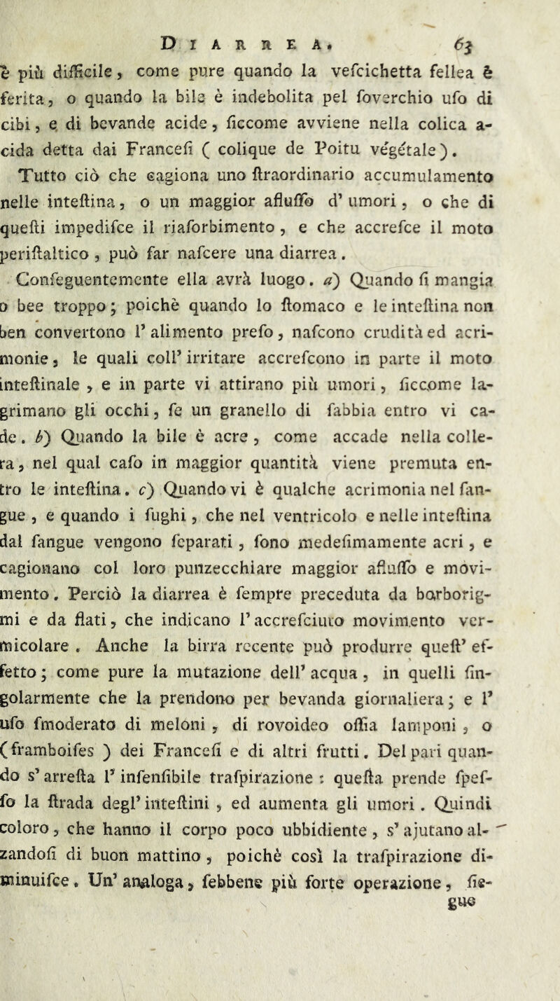 e più difficile, come pure quando la vefcichetta fellea è ferita, o quando la bile è indebolita pel foverchio ufo di cibi 5 Q di bevande acide, ficcome avviene nella colica a- cida detta dai Francefi ( colique de Poitu vegetale). Tutto ciò che cagiona uno ftraordinario accumulamento nelle inteftina, o un maggior afluffo d’umori, o che di quelli impedifce il riaforbimento, e che accrefce il moto perillaltico , può far nafcere una diarrea. Gonfeguentcmcnte ella avrà luogo, Quando fi mangia 0 bee troppo ; poiché quando lo ftomaco e le intellina non ben convertono l’alimento prefo, nafcono crudità ed acri- monie 5 le quali coll’ irritare accrefcono in parte il moto intellinale > e in parte vi attirano più umori, ficcpme la- grimano gli occhi, fe un granello di fabbia entro vi ca- de . Quando la bile è acre , come accade nella colle- ra, nel qual cafo in maggior quantità viene premuta en- tro le intellina, c) Quando vi è qualche acrimonia nel fan- gue , e quando i fughi, che nel ventricolo e nelle inteftina dal fangue vengono feparati, fono medefimamente acri, e cagionano col loro punzecchiare maggior aliuftb e movi- mento . Perciò la diarrea è fempre preceduta da barborig- mi e da flati, che indicano l’accrefciuto movimento ver- micolare . Anche la birra recente può produrre quell’ ef- fetto ; come pure la mutazione dell’ acqua, in quelli fin- golarmente che la prendono per bevanda giornaliera; e 1’ ufo fmoderato di meloni, di rovoideo offia lamponi , o (framboifes ) dei Francefi e di altri frutti. Del pari quan- do s’arrefta l’infenfibile trafpirazione : quella prende fpef- fo la llrada degl’inteftini , ed aumenta gli umori. Quindi coloro, che hanno il corpo poco ubbidiente , s’ajutano al- ^ zandofi di buon mattino, poiché così la trafpirazione di- uiinuifce • Un’ analoga, febbene più forte operazione, fie- guo