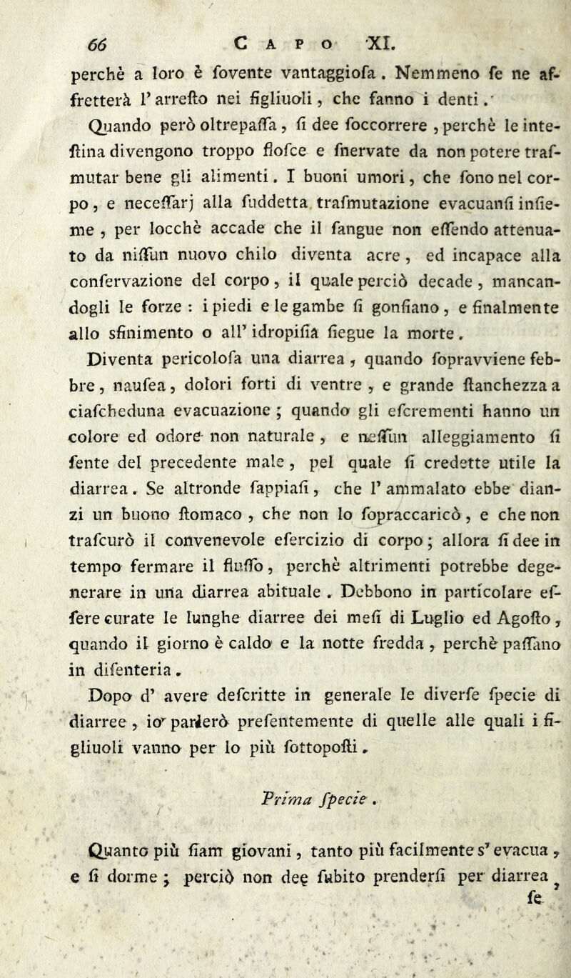 perchè a loro è fovente vantaggiofa. Nemmeno fe ne af- fretterà Tarrello nei figliuoli, che fanno i denti.' Qìjando però oltrepafTa, fi dee foccorrere , perchè le inte- rina divengono troppo fìofce e fnervate da non potere traf- mutar bene gli alimenti. I buoni umori, che fono nel cor- po 5 e neceffar j alla fiiddetta. trafmutazione evacuanfi infic- ine 5 per locchè accade che il fangue non efiendo attenua- to da nifiun nuovo chilo diventa acre, ed incapace alla confervazione del corpo, il quale perciò decade, mancan- dogli le forze : i piedi e le gambe fi gonfiano, e finalmente allo sfinimento o all’ idropifia fiegue la morte. Diventa pericolofa una diarrea, quando fopravviene feb- bre , naufea, dolori forti di ventre , e grande ftanchezza a ciafcheduna evacuazione ; quando gli efcrementi hanno un colore ed odore non naturale , e nefiflui alleggiamento fi fente del precedente male, pel quale fi credette utile la diarrea. Se altronde fappiafi, che 1’ ammalato ebbe dian- zi un buono ftomaco , che non lo fopraccaricò, e che non trafcurò il convenevole efercizio di corpo ; allora fi dee in tempo fermare il flofib, perchè altrimenti potrebbe dege- nerare in una diarrea abituale ^ Debbono in particolare ef- fere curate le lunghe diarree dei mefi di Luglio ed Agofto, quando iL giorno è caldo e la notte fredda ^ perchè pafiano in difenteria» Dopo d’ avere defcritte in generale le diverfe fpecie di diarree , io’'parlerò prefentemente di quelle alle quali i fi- gliuoli vanno per lo piii fottopofti.. Frima fpecie. Quanto più fiam giovani, tanto più facilmenteevacua ^ e fi dorme ; perciò non dee fubito prenderli per diarrea ^ fe