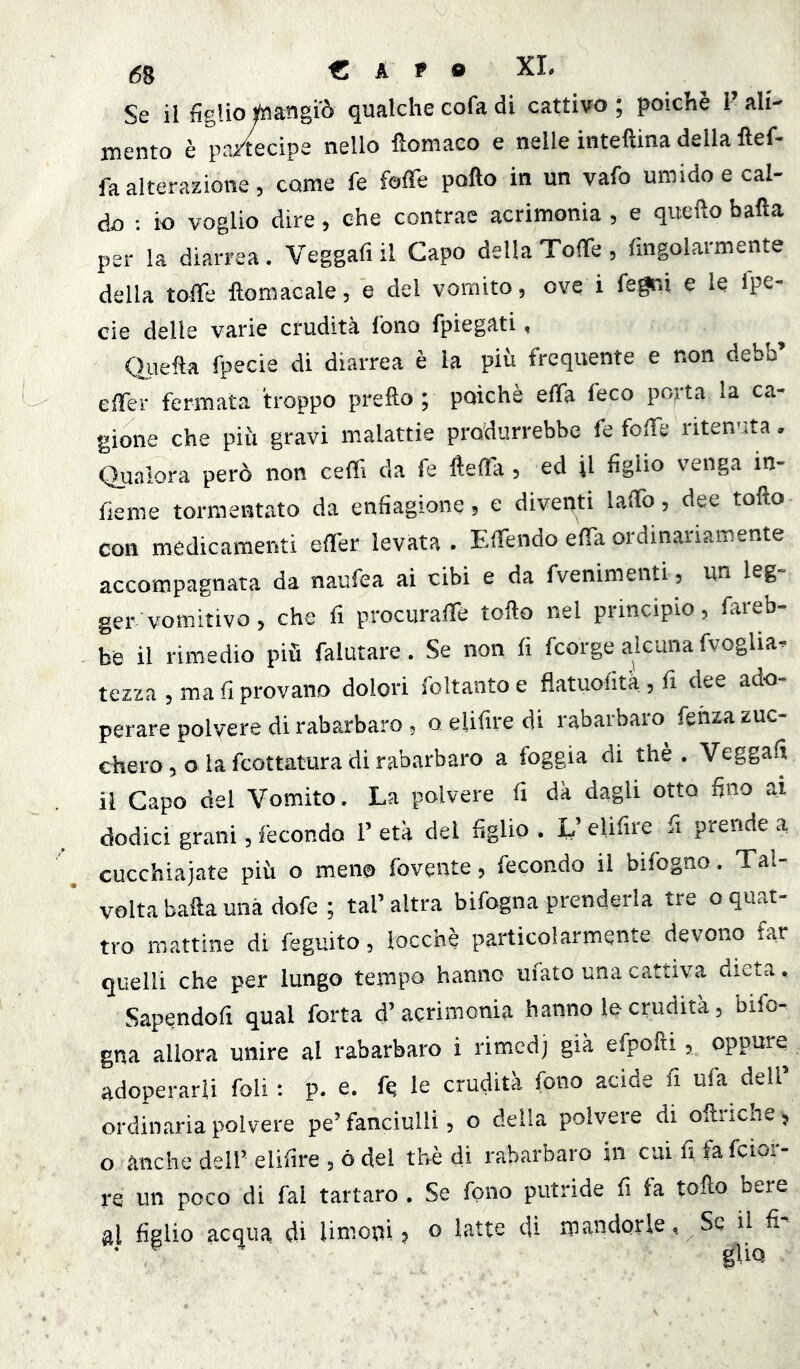 ,58 € A P o XL Se il figliotóangi'ò qualchecofadi cattivo; poiché l’ali^ mento è pa/tecipe nello fìomaco e nelle inteftina della ftef- fa alterazione, come fe fofTe pollo in un vafo umido e cal- do ; io voglio dire, che contrae acrimonia , e quello balla per la diarrea. Veggafi il Capo della Toffe , fingolarmente della toffe ftomacale, e del vomito, ove i fe^i e le fpe- cie delle varie crudità fono fpiegati, OjLiefta fpecie di diarrea è la più frequente e non debb’ elTer fermata troppo prello ; poiché elTa feco potta la ca- gione che piu gravi malattie produrrebbe fe folle ritenuta. Qualora però non ceffi da fe fteffia, ed il figlio venga in- fieme tormentato da enfiagione, e diventi laffio, dee tollo con medicamenti effer levata . Effiendo effia ordinariamente accompagnata da naufea ai cibi e da fvenimenti, un leg- ger vomitivo, che fi prociiraffie tollo nel principio, fareb- be il rimedio più falutare. Se non fi fcorge alcuna fvoglia- tezza , ma fi provano dolori foltanto e flatuofità , fi dee ado- perare polvere di rabarbaro, o elifire di rabarbaro fehza zuc- chero , o la fcottatura di rabarbaro a foggia di thè . Veggafi il Capo del Vomito. La polvere fi dà dagli otto fino ai dodici grani, fecondo 1’ età del figlio . L’elifire fi prende a cucchiaiate più o meno fovente, fecondo il bifogno. Tal volta balla una dofe ; tal’ altra bifogna prenderla tre o quat- tro mattine di feguito, locchè particolarmente devono far quelli che per lungo tempo hanno ufato una cattiva dieta, Sapendofi qual forta d’acrimonia hanno le crudità, bifo- gna allora unire al rabarbaro i rimed) già efpofti, oppure adoperarli foli : p. e. fq le crudità fono acide fi ufa dell’ ordinaria polvere pe’fanciulli, o della polvere di olliiche, o anche dell’ elifire , ò del thè di rabarbaro in cui fi fa fcior- re un poco di fai tartaro , Se fono putride fi fa tollo bere aj figlio acqua di limoni, o latte di mandorle, Se il fi'