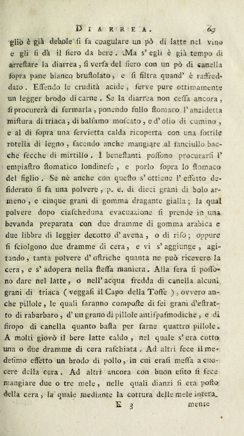 giro è g.ià debole .fi fa coagulare un pò di latte nei vino e gli il dà il fiero da bere . ,Ma s’ egli è già tempo di arreftare la diarrea, fi verfa del fiero con un pò di canella fopra pane bianco brullolato^ c fi filtra quand^ è radred- dato. EfTendo le crudità acide , ferve pure ottimamente un legger brodo di carne . Se la diarrea non ceda ancora , fi procurerà di fermarla , ponendo fullo floniaco T anzidetta miftura di triaca, di balfamo mofcato , e d’olio di cumino, e al di fopra una fervietfa calda ricoperta con una fotrile rotella di legno , facendo anche mangnire al fanciullo bac- che fecche di mirtillo . I benefLanti pofìòno procurarfi V empiaftro Somatico londinefe , e porlo fopra lo ftomaco del figlio . Se nè anche con quello s’ ottiene V edètto de- fiderato fi fa una polvere , p. e. di dieci grani di bolo ar- meno ) e cinque grani di gomma dragante gialla ; la qual polvere dopo ciafeheduna evacuazione fi prende in una bevanda preparata con due dramme di gomma arabica e due libbre di leggier decotto d’ avena , o di rifo ; oppure fi fciolgono due dramme di cera, e vi s’ aggiunge , agi- tando 5 tanta polvere d’ oHriche quant^a ne può ricevere la cera, e s’ adopera nella flelTa maniera. Alla fera fi podò» no dare nel latte, 0 nell’acqua fredda di canella alcunf granì di triaca ( veggaii il Capo della Tode ) , ovvero an- che pillole, le quali faranno compofle di fei grani d’eftrat- to di rabarbaro , d’un grano di pillole antifpafmodiche , e di fìropo di canella quanto bada per farne quattro pillole. A molti giovò il bere latte caldo , nel quale s’era cotto una o due dramme di cera rafehiata , Ad altri fece il me- defimo effetto un brodo di pollo, in cui erafi meda a cuo- cere della cera. Ad altri ancora con buon efito fi fece mangiare due o tre mele , nelle quali dianzi fi era pofto della cera , la' quale mediante la cottura delle mele intera^ E ^ mense