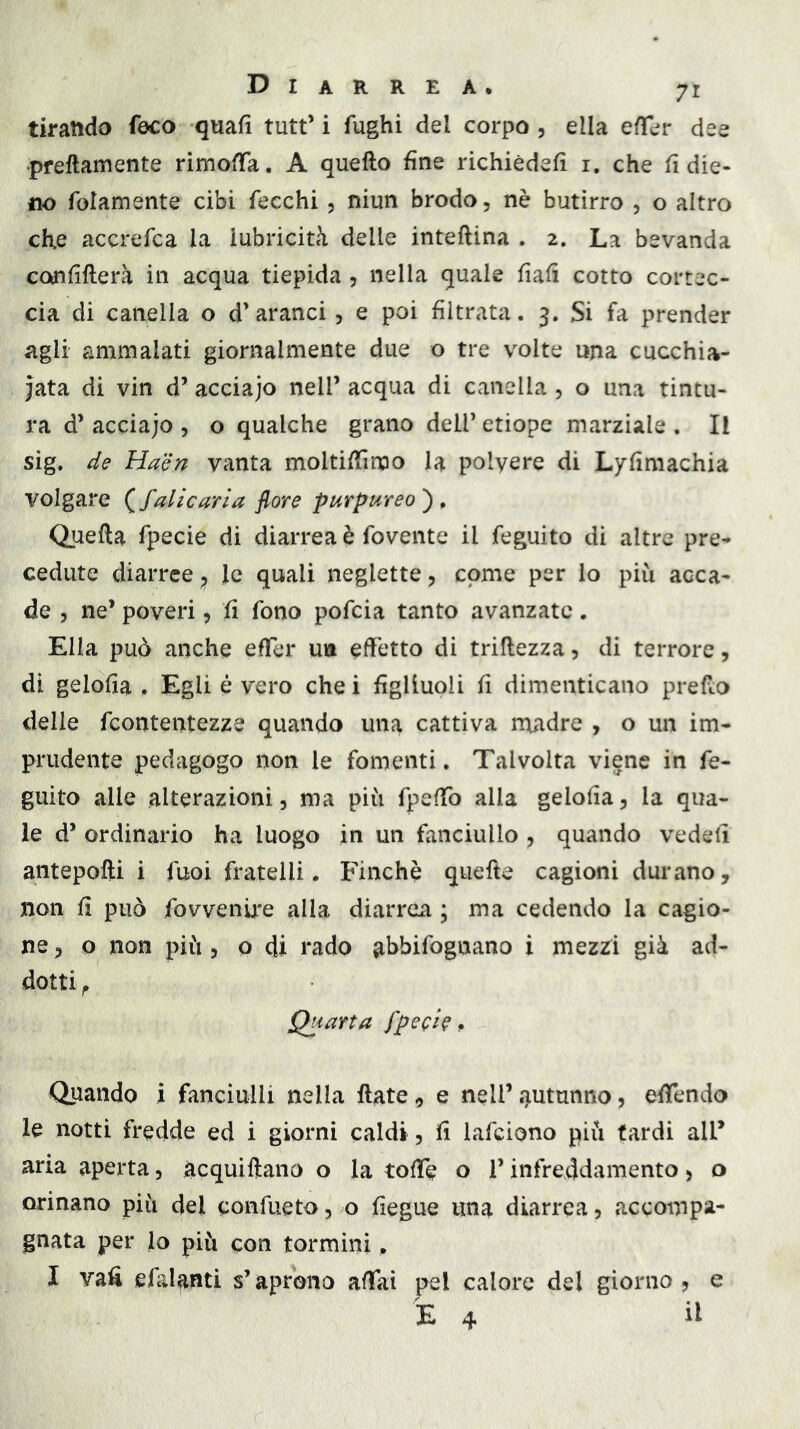 tirando foco quafi tutt’ i fughi del corpo , ella efTer dee pfeftamente rimoffa. A quello fine richièdefì i. che h die- no folamente cibi fecchi, niun brodo, nè butirro , o altro che accrefca la lubricità delle inteftina . 2. La bevanda confiflerà in acqua tiepida , nella quale fiali cotto cortec- cia di canella o d’aranci, e poi filtrata. 3. Si fa prender agli ammalati giornalmente due o tre volte una cucchia- iata di vin d’ acciajo nell’ acqua di canella 5 o una tintu- ra d’ acciajo , o qualche grano dell’ etiope marziale . Il sig. de Haen vanta moltiffimo la polvere di Lyfimachia volgare (falìcaria flore purpureo')^ Quella fpecie di diarrea è fovente il feguito di altre pre- cedute diarree ^ le quali neglette, come per lo più acca- de 5 ne’ poveri, fi fono pofcia tanto avanzate. Ella può anche effer un effetto di trillezza, di terrore, di gelofia . Egli é vero che i figliuoli fi dimenticano prefto delie fcontentezze quando una cattiva madre , o un im- prudente pedagogo non le fomenti. Talvolta viene in fe- guito alle alterazioni, ma più fpeffo alla gelofia, la qua- le d’ ordinario ha luogo in un fanciullo , quando vedeli antepolli i fuoi fratelli. Finche quelle cagioni durano, non fi può fovvenu*e alla diarrea ; ma cedendo la cagio- ne , o non più , o di l'ado ahbifognano i mezzi già ad- dotti ^ Quarta fpeci^ ^ Quando i fanciulli nella Hate, e nell’ autunno, effendo le notti fredde ed i giorni caldi, fi lafciono più tardi all’ aria aperta, àcquiftano o la toffe o l’infreddamento, o orinano più del confiieto, o fiegue ima diarrea, accompa- gnata per lo più con tormini. I vafi efalanti s’aprono affai pel calore del giorno, e E 4 il