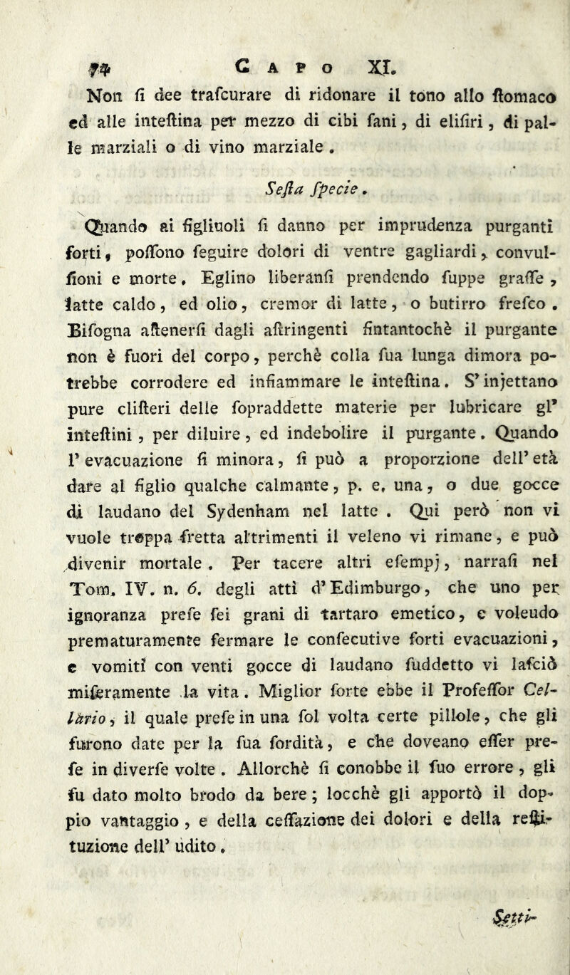 Capo XI. Non fi dee trafcurare di ridonare il tòno allo flomaco cd alle inteftina per mezzo di cibi fani, di elifiri, di pal- le marziali o di vino marziale . Sefia fpede, (piando ai fig^liuoli fi danno per imprudenza purganti fo^tif poffono feguire dolori di ventre gagliardi^ convul- fioni e morte. Eglino liberanfì prendendo fuppe graffe , latte caldo, ed olio, cremor di latte, o butirro frefeo . Bifogna alienerfi dagli afìriiigenti fintantoché il purgante «on è fuori del corpo, perchè colla Tua lunga dimora po- trebbe corrodere ed infiammare le inteftina. SMnjettano pure clifteri delie fopraddette materie per lubricare gl’ inteftini, per diluire, ed indebolire il purgante. Quando r evacuazione fi minora, fi può a proporzione delP età dare al figlio qualche calmante, p. e, una, o due gocce di laudano del Sydenham nel latte . Qui però non vi vuole trippa fretta altrimenti il veleno vi rimane, e può divenir mortale . Per tacere altri efempj, narrafi nel Tom^ I¥. n. 6, degli atti d’Edimburgo, che uno per ignoranza prefe fei grani di tartaro emetico, c volendo prematuramente fermare le confecutive forti evacuazioni, € vomiti con venti gocce di laudano fuddetto vi lafciò miferamente la vita. Miglior forte ebbe il Profeffor Cel- làrio , il quale prefe in una fol volta certe pillole, che gli furono date per la fua fordità, e che doveano effer pre- fe in diverfe volte . Allorché fi conobbe il fuo errore , gli fu dato molto brodo da bere ; locchè gli apportò il dop^ pio vantaggio, e della ceffazione dei dolori e delia reiìir tuzione deir udito *