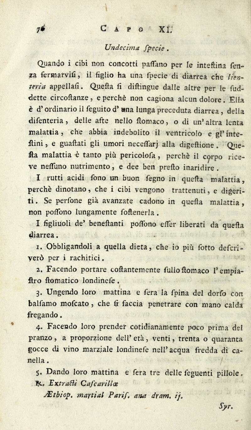 Undecima fpecie . Quando i cibi non concotti pafTano per fe inteftina fen- za fermarvifi, il figlio ha una fpecie di diarrea che lien- teria appellali. Quella fi diftingue dalle altre per le fud- dette circoftanze, e perchè non cagiona alcun dolore, Ella è d’ordinario il feguito d’tma lunga preceduta diarrea, della difenteria, delle afte nello lìomaco, o di un’ altra lenta malattia, che abbia indebolito il ventricolo e gl’ inte- ilini, e guaftati gli umori necefifar; alla digeftione . Que- fta malattia è tanto più pericolofa, perchè il corpo rice- ve nefiuno nutrimento, e dee ben pretto inaridire . I rutti acidi fono un buon fegno in quetta malattia, perchè dinotano, che i cibi vengono trattenuti, e digeri- ti , Se perfone già avanzate cadono in quetta malattia, non poflbiio lungamente foftenerla. I figliuoli de’ benettanti pottbno etter liberati da quetta diarrea. 1. Obbligandoli a quella dieta, che io più fotto defcri- verò per i rachitici. 2. Facendo portare cottantemente fulloftomaco l’empia- ftro ftomatico londinefe. 3. Ungendo loro mattina e fera la fpina del dorfo con balfamo mofcato, che fi^ faccia penetrare con mano calda fregando. 4. Facendo loro prender cotidianaraente poco prima del pranzo, a proporzione dell’ età, venti, trenta o quaranta gocce di vino marziale londinefe nell’acqua fredda di ca- nella. 5. Dando loro mattina e fera tre delle feguenti pillole. IH., ExtraBi Cafcarillos JEtbiop, mattial Pari/, ana dram, if. Syr.