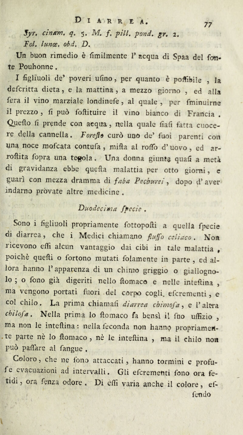 Jfyr. cinam, q. 5. M, /. pili, pond, gr, 2. Tol, lunoe» obd, D, Un buon rimedio è Umilmente T acqua di Spaa del fon- te Pouhonne, I figliuoli de’ poveri ufino, per quanto è polfibile , la defcritta dieta, e la mattina, a mezzo giorno , ed alla fera il vino marziale londinefe , al quale , per fminuirne il prezzo 5 il può foftituire il vino bianco di Francia <iuefto fi prende con acqua, nella quale fiafi fatta cuoce- re della cannella. Forefl^ curò uno de’ fuoi parenti con una noce mofcata contufa , mifta al roifo d’uovo, ed ar- roftita fopra una te^la. Una donna giunta quali a metà di gravidanza ebbe quella malattia per otto giorni, c guari con mezza dramma di faba Pecbureì dopo d’aver indarno pròvate altre medicine . Duodecima fpecie . Sono i figliuoli propriamente fottopolli a quella fpecie di diarrea, che i Medici chiamano fiujfo celiaco. Non licevono efiì alcun vantaggio dai cibi in tale malattia ^ poiché quelli o fortono mutati folamente in parte , ed al- lora hanno l’apparenza di un chimo griggio o giallogno- lo ; o fono già digeriti nello llomaco e nelle intellina , ma vengono portati fuori del corpo cogli, eferementi, e col chilo. La prima chiamali diarrea cbimofa ^ e l’altra chtlofa. Nella prima lo llomaco fa bensì il fuo uffizio , ma non le intellina : nella feconda non hanno propriameil- .te parte nè lo llomaco, nè le intellina , ma il chilo non può palTare al fangue , Coloro, che ne fono attaccati, hanno torniini c profu- fe evacuazioni ad intervalli. Gli eferementi fono ora fe- tidi 5 ora fenza odore , Di èffi varia anche il colore, ef- fendo