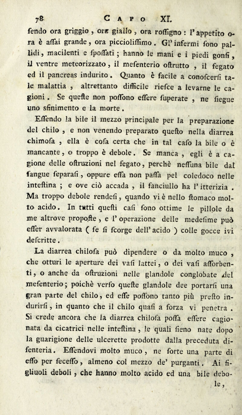 fendo ora griggio , ora giallo , ora roflfìgno : l’appetito o- ra è affai grande, ora piccioliffìmo. Gl’ infermi fono pal- lidi , macilenti e fpoffati ; hanno le mani e i piedi gonfi, il ventre meteorizzato, il mefenterio oftrutto , il fegato ed il pancreas indurito. Quanto è facile a conofcerfi ta- le. malattia , altrettanto diffìcile riefce a levarne le ca- gioni. Se quefte non poflTono effere fuperate , ne fiegue uno sfinimento e la morte. Effèndo la bile il mezzo principale per la preparazione del chilo , e non venendo preparato quefto nella diarrea chimofa , ella è cofa certa che in tal cafo la bile o è mancante, o troppo è debole. Se manca , egli è a ca- gione delle oftruzioni nel fegato, perchè nefflina bile dal fangue feparafi, oppure effa non paffa pel coledoco nelle inteftina ; e ove ciò accada , il fanciullo ha T itterizia . Ma troppo debole rendefi, quando vi è nello ftomaco mol- to acido. In tutti quelli cali fono ottime le pillole da me altrove propo,fte , e 1’ operazione delle medefime può effer avvalorata ( fe fi fcorge dell’ acido ) colle gocce ivi defcritte. La diarrea chilofa può dipendere o da molto muco , che otturi le aperture dei vafi lattei, o dei vafi afforben- tì, o anche da oftruzioni nelle glandole conglobate del mefenterio; poiché verfo quefte glandole dee portarli una gran parte del chilo, ed elTe poffbno tanto più prefto in- durirli , in quanto che il chilo quali a forza vi penetra . Si crede ancora che la diarrea chilofa poffa effere cagio- nata da cicatrici nelle inteftina , le quali fieno nate dopo la guarigione delle ulcerette prodotte dalla preceduta di- fenteria. Effendovi molto muco , ne forte una parte di effb per feceffb, almeno col mezzo de’ purganti. Ai fi- gliuoli deboli, che hanno molto acido ed una bile debo- le,