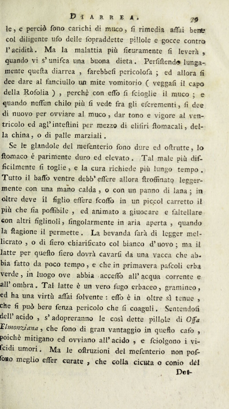 Diarrea. 7^ le, e perciò fono carichi di muco, fi rimedia affai bertt col diligente ufo delle fopraddette pillole e gocce contro racidità. Ma la malattia più fìcuramcnte fi leverà , quando vi s’unifca una buona dieta. PeiTiflend<> lunga- mente quella diarrea , farebbeli pericolofa ; ed allora li dee dare al fanciullo un mite vomitorio ( veggafi il capo della Rofolia ) , perchè con elTo fi fcioglie il rauco ; e quando nelTun chilo più li vede fra gli efcrementi, fi dee di nuovo per ovviare al muco, dar tono e vigore al ven- tricolo ed agrinteftini per mezzo di elilìri Homacali, del- la china, o di palle marziali. Se le glandolo del raefenterio fono dure ed oflrutte, lo lloraaco é parimente duro ed elevato. Tal male più dif- ficilmente fi toghe 5 e la cura richiede più lungo tempo . Tutto il baffo ventre debb’elTere allora llroftìnatQ legger- mente con una mano calda , o con un panno di lana ; in oltre deve il figlio elTere fcolTo in un picpol carretto il piu che lia polìibile , ed animato a giuocare e laltellare con altri figlinoli, lingolarmente in aria aperta , quando la fìagione il permette , La bevanda farà di legger mel- licrato 5 o di fiero chiarificato col bianco d’uovo ; ma il latte per quefto fiero dovrà cavarli da una vacca che ab- bia fatto da poco tempo, e che in primavera pafcoli erba verde 5 in luogo ove abbia accefib all’acqua corrente e all ombra. Tal latte è un vero fugo erbaceo, gramineo, ed ha una virtù affai folvente : elfo è in oltre sì tenue , che fi può bere fenza pericolo che fi coaguli. Sentendofi deir acido , s’adopreranno le così dette pillole di Ojfa 'Elnionziana, che fono di gran vantaggio in quefto cafo , poiché mitigano ed ovviano all’ acido , e fcjolgono i vi- fcidi umori. Ma le oftruzioni del mefenterio non pof- foiao meglio effer curate , che colla cicuta o conio dèi D®l-