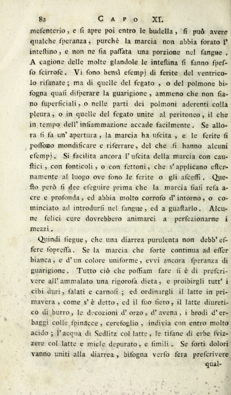 merenterio, c fi apre poi entro le budella , fi può avere qualche l'peranza, purché la marcia non abbia forato T inteftino, e non ne fia pivlTata una porzione nel fangue • A cagione delle molte glandolo le intellina li fiinno fpef- fo feirrofe. Vi fono bensì efempj di ferite del ventrico- lo rilanate ; ma di quelle del fegato , o del polmone bi- fogna quali difperare la guarigione , amnieno che non fia- no fuperficiali, o nelle parti dei polmoni aderenti colla pleura, o in quelle del fegato unite al peritoneo , il che in tempo dell’iniìammazione accade tacilmente. Se allo- ra li ta un’ apertura , la marcia ha ufeita , e le ferite fi pollbuo mondificare e riferrare, del che fi hanno alcuni efempj. Si facilita ancora 1’ufeita della marcia con cau- Hici, con fonticoli, o con fettoni, che s’ applicano efler- namente al luogo ove l'ono le ferite o gli afccfli . Qiie- fto però li dee efeguire prima che la marcia fiali rela a- cre e profonda, ed abbia molto corrofo d’intorno, o co- minciato ad introdurli nel langue , ed a guadarlo. Alcu- ne felici cure dovrebbero animarci a perfezionarne i mezzi Qiiindi liegue 5 che una diarrea purulenta non debb’ef- fere foprelìa. Se la marcia che forte continua ad effer bianca, e d’un colore uniforme, evvi ancora l'peranza di guarigione. Tutto ciò che pofliam tare li è di preferi- vere all’ammalato una rigorofa dieta, e proibirgli tutt’ i cibi duri, falati e carnolt ; ed ordinargli il latte in pri- mavera , come s’è detto, ed il Ilio' lieto, il latte diureti- co di burro, le decozioni d’ orzo, d’ avena, i brodi d’ er- baggi colle fpin.icce , cerefoglio , indivia con entro molto acido ; r acqua di Sedlitz col latte , le tilane di erbe fviz- zere col latte e miele depurato, e limili. Se forti dolori vanno uniti alla diarrea , bifogna verfo fera preferivere