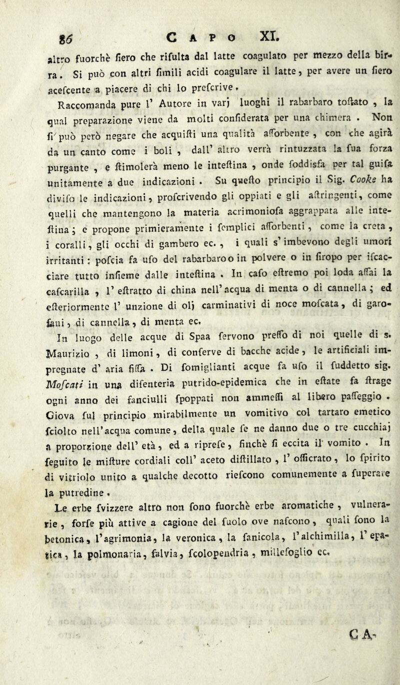 altro fuorché fiero che rìfulta dal latte coagulato per mezzo della bir- ra, Sì può con altri fimìU acidi coagulare il latte, per avere un fiero acefcente a piacere di chi lo prefcrìve. Raccomanda pure V Autore in vari luoghi il rabarbaro tofkto , la qual preparazione viene da molti confiderata per una chimera . Non fppuò però negare che acquifti una qualità afTorbente , con che agirà da un canto come i boli , dall’ altro verrà rintuzzata la fua forza purgante , e Rimolerà meno le inteftina , onde foddisfa per tal guifa unitamente a due indicazioni . Su quello principio il Sig, Cooke ha divifo le indicazioni, profcrivendo gli oppiati e gli allringentì, come quelli che mantengono la materia acrimoniofa aggrappata alle inte- rina j e propone primieramente i fcmplicì alTorbenti, come la creta , i coralli, gli occhi di gambero ec* , i quali s imbevono degli umori irritanti : pofcia fa ufo del rabarbaro o in polvere o in firopo per ifcac- ciare tutto infieme dalle inteftina . In cafo eftremo poi loda affai la cafcarilla , 1’ eftratto di china nell’acqua di menta o di cannella; ed eReriormente l’ unzione di olj carminativi di noce mofcata, di garo- fani , di cannella ? di menta ec. In luogo delle acque di Spaa fervono preffo di noi quelle di s. Maurizio , di limoni, di conferve di bacche acide, le artificiali im- pregnate d’ aria fiffa . Di fomiglianti acque fa ufo il fuddetto sig. Wlofcctti in una difenteria putrido-epidemica che in efiate fa ftrage ogni anno dei fanciulli fpoppati non ammelfi al libero paffeggio • Giova fui princìpio mirabilmente un vomitivo col tartaro emetico fcìolto neU’acqua comune, della quale fe ne danno due o tre cucchiai a proporzione dell’ età, ed a riprefe, finché fi eccita il vomito . In feguito le miflure cordiali coll’ aceto diftillato , 1 olficrato, lo fpirito di vitriolo unito a qualche decotto riefcono comunemente a fuperais la putredine , X-e erbe fvizzere altro non fono fuorché erbe aromaticne , vulneia- rie , forfè piu attive a cagione del fuolo ove nafcono, quali fono la betonica, l’agrimonia, la veronica, la fanicola, ralchimìlla, 1’epa- tica, la polmonaria, fai via, fcolopendria , millefoglio ec.