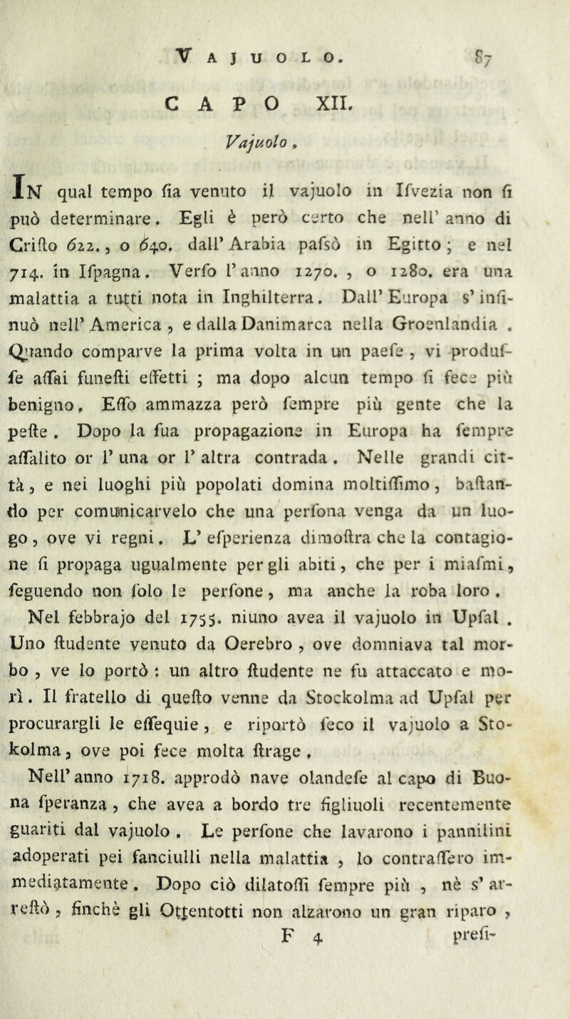 Vajuolo. S7 CAPO XII. Vajuolo , In qual tempo fia venuto il vajuolo in Ifvezia non fi può determinare. Egli è però certo che nelF anno di Grido 022.5 o Ò40, dall’ Arabia pafsò in Egitto ; e nel 714. in Ifpagna. Verfo Tanno 1270. , o 1280. era una malattia a tutti nota in Inghilterra. DalT Europa s’infi- nuò nell’America p e dalla Danimarca nella Groenlandia . Qiiaiido comparve la prima volta in un paefe , vi produf- fe afiai funefti effetti ; ma dopo alcun tempo fi fece piii benigno, Effo ammazza però Tempre più gente che la pelle . Dopo la Tua propagazione in Europa ha Tempre alTalito or T una or T altra contrada . Nelle grandi cit- tà 3 e nei luoghi più popolati domina moltifiìmo, badan- do per comunicar velo che una perTona venga da un luo- go 3 ove vi regni, L’ eTperienza dimodra che la contagio- ne fi propaga ugualmente per gli abiti, che per i miaTmi, Teguendo non (blo le perTone, ma anche la roba loro . Nel febbrajo del 1755. niuno avea il vajuolo in UpTal . Uno ftudente venuto dc^ Oerebro , ove domniava tal mor- bo 3 ve lo portò *. un altro ftudente ne fu attaccato e mo- rì . Il fratello di quello venne da Stockolma ad UpTal per procurargli le efiequie, e riportò Teco il vajuolo a Sto- kolma 3 ove poi fece molta llrage , Nell’anno 1718. approdò nave olandeTe al capo di Buo- na Tperanza, che avea a bordo tre figliuoli recentemente guariti dal vajuolo , Le perTone che lavarono i pannilini adoperati pei fanciulli nella malattia , lo contradero im- mediatamente , Dopo ciò dilatodì Tempre più , nè s’ ar- redò 3 finché gli Otientotti non alzarono un gran riparo , F 4 prefi-