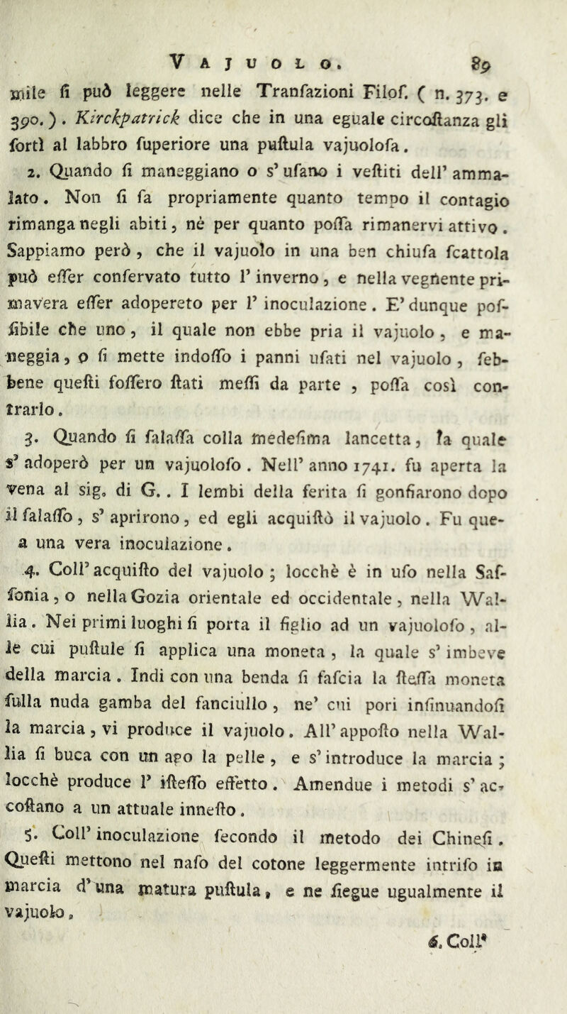 j»ile fi può leggere nelle Tranfazioni Filof. ( n. 373. e 3po. ) . Kirckpatrìck dice che in una eguale circoftanza gli forti al labbro fuperiore una pullula vajuolofa. 2. Quando fi maneggiano o s’ufano i veftiti dell’amma- lato . Non fi fa propriamente quanto tempo il contagio rimanga negli abiti 3 nè per quanto pofia rimanervi attivo. Sappiamo però , che il vajuolo in una ben chiufa fcattola può efTer confervato tutto l’inverno , e nella vegnente pri- mavera efièr adopererò per T inoculazione. E’dunque pof- fibile Che uno, il quale non ebbe pria il vajuolo, e ma- neggia 3 0 fi mette indofib i panni ufati nel vajuolo , feb- bene quelli fofiero fiati melfi da parte , pofia così con- trario . 3. Quando fi falafia colla medefima lancetta, ?a quale «^adoperò per un vajuolofo . Nell’anno 1741. fu aperta la vena al sig, di G.. I lembi della ferita fi gonfiarono dopo il falafib , s’ aprirono, ed egli acquiftò il vajuolo . Fu que- a una vera inoculazione. 4. Coir acquiftò del vajuolo; locchè è in ufo nella Saf- foniajO nellaGozia orientale ed occidentale, nella Wa!- lia. Nei primi luoghi fi porta il figlio ad un vajuolofo, al- le cui puftule fi applica una moneta , la quale s’imbeve della marcia. Indi con una benda fi falcia la fidfa moneta fulla nuda gamba del fanciullo, ne’ cui pori infinuandofi la marcia, vi produce il vajuolo. All’ appofio nella Wal- lia fi buca con un ago la pelle , e s’introduce la marcia ; locchè produce T ifiefib efiètto. Amendue i metodi s’ ac. cofiano a un attuale innefio. 5. Coll’ inoculazione fecondo il metodo dei Chinefi. Quefii mettono nel nafo del cotone leggermente intrifo in marcia d’una matura pullula t e ne fìegue ugualmente ii vajuok), é.Coìl^