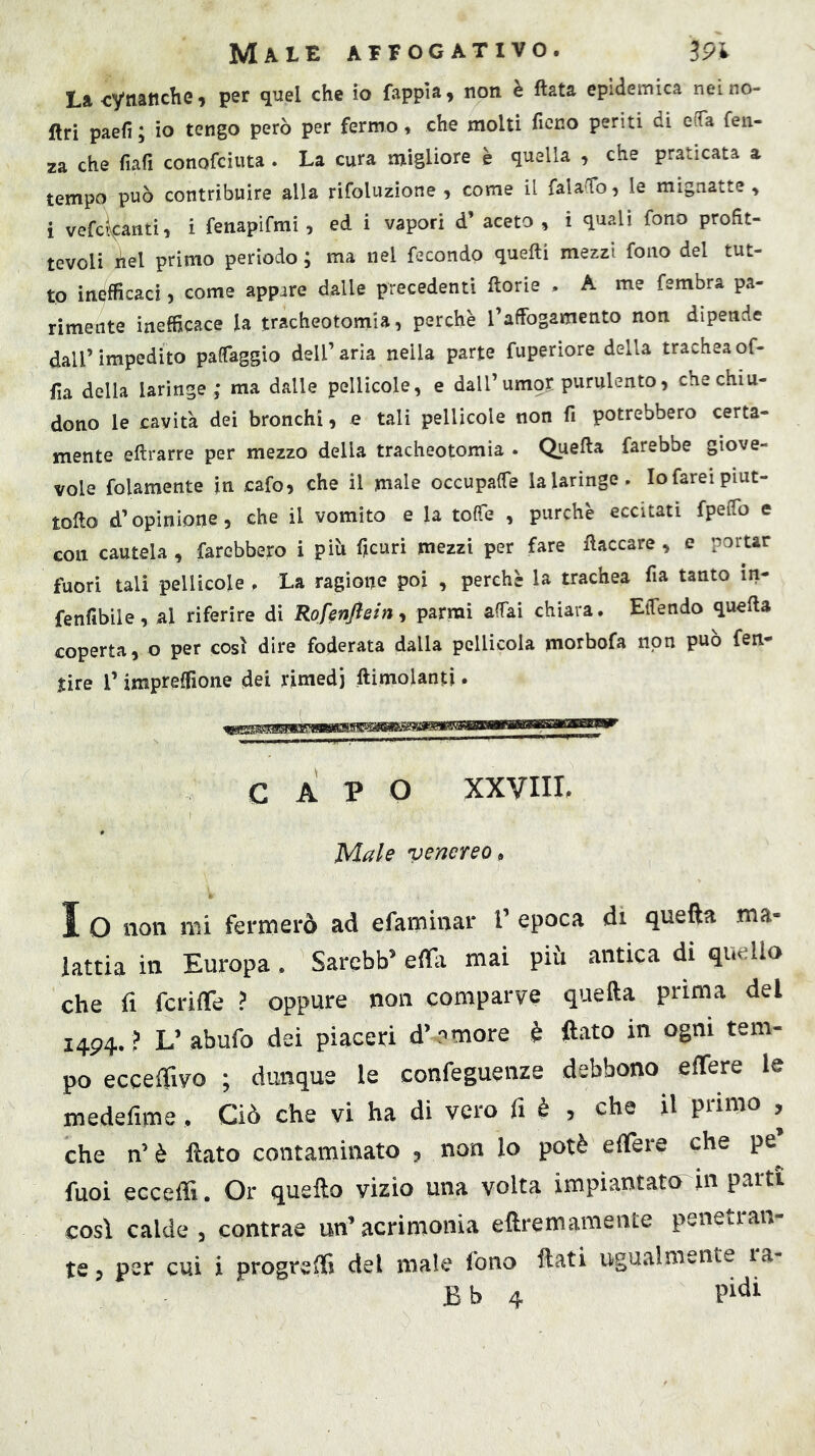 La cytiatiche, per quel che io fappìa, non è fiata epidemica neino- ftri paefi ; io tengo però per fermo, che molti fieno periti di eiTa feii- za che fiafi conofeiuta . La cura migliore è quella , che praticata a tempo può contribuire alla rifoluzione , come il fala{ro, le mignatte , i vefc^canti, i fenapifmi, ed i vapori d’ aceto , i quali fono profit- tevoli fiel primo periodo ; ma nel fecondo quefti mezzi fono del tut- to inefficaci, come appare dalle precedenti ftorie . A me fembra pa- rimente inefficace la tracheotomia, perchè l’afFogamento non dipende dall’impedito paffaggio dell’aria nella parte fuperiore della tracheaof- fia della laringe ; ma dalle pellicole, e dall’umor purulento, che chiu- dono le cavità dei bronchi, e tali pellicole non fi potrebbero certa- mente eftrarre per mezzo della tracheotomia . Quefta farebbe giove- vole folamente in cafo, che il male occupaffe lalaringe. lofareipiut- tofio d’opinione, che il vomito e la toffe , purché eccitati fpeffo e con cautela , farebbero i piò ficuri mezzi per fare fiaccare , e portar fuori tali pellicole , La ragione poi , perchè la trachea fia tanto in- fenfibile, al riferire di Rofenftein^ parrai affai chiara. EiTendo quella coperta, o per cosi dire foderata dalla pellicola morbofa non può fen- tire r impreffione dei rimedi ftimolanti. CAPO XXVIIL Male venereo ^ I O non mi fermerò ad efaminar V epoca di quefta ma- iattia in Europa. Sarebb’ erta mai piii antica di quello che fi fcrirte ? oppure non comparve quefta prima del I4P4.? L’abufo dei piaceri d’amore è flato in ogni tem- po eccertìvo ; dunque le confeguenze debbono ertere le medefime, Ciò che vi ha di vero fi è , che il primo , che n’ è flato contaminato , non lo potè ertere che pe’ fuoi eccertS. Or quefto vizio una volta impiantato in parti così calde , contrae un’ acrimonia eftremamente penetran- te 3 per cui i progredì del male fono flati ugualmente ra- Bb 4