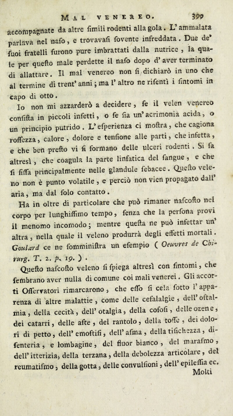 accompagnate da altre fimili rodenti alla gola. L’ammalata parlava nel nafo, c trovavafi fovente infreddata. Due de’ fuoi fratelli furono pure imbrattati dalla nutrice , la qua- le per quello male perdette il nafo dopo d’aver terminato di allattare. Il mal venereo non fi,dichiarò in uno che al termine di trent’ anni ; ma 1’ altro ne rifentì i fintomi in capo di otto e Io non mi azzarderò a decidere 5 fe il velen venereo confina in piccoli infetti, o fe fia un’acrimonia acida, o un principio putrido. L’efperienza ci moftra, che cagiona roffezza, calore , dolore e tenfione alle parti, che infetta, e che ben pretto vi fi formano delle ulceri rodenti. Si fa altresì , che coagula la parte linfatica del fangue, e che fi fitta principalmente nelle glandule febacee. Quefto vele- no non è punto volatile , e perciò non vien propagato dall’ aria, ma dal folo contatto. Ha in oltre di particolare che può rimaner nafcotto nel corpo per lunghiflimo tempo, fenza che la perfona provi il menomo incomodo; mentre quefta ne può infettar un’ altra, nella quale il veleno produrrà degli effetti mortali. Goulard ce ne fomminittra un efempio ( Oeuvres de Chi- rurg. T. 2. ^ ip. ) . . Quetto nafcotto veleno fi fpiega altresì con fintomi, che fembrano aver nulla di comune coi mali venerei. Gli accor- ti OfleiTatorì rimarcarono, che etto fi cela fotto l’appa- renza di altre malattie, come delle cefalalgie , dell’ oftal- mia, della cecità, dell’otalgia, della cofofi, delleozene, dei catarri, delle afte , del rantolo, della totte , dei dolo- ri di petto, dell’ emoftifi, dell’ afma, della tifichezza, di- fenteria, e lombagine , del fluor bianco , delmarafmo, dell’ itterizia, della terzana, della debolezza articolare, del reumatifmo, della gotta, delle convulfioni, dell’ epil^ffia ec. Moki