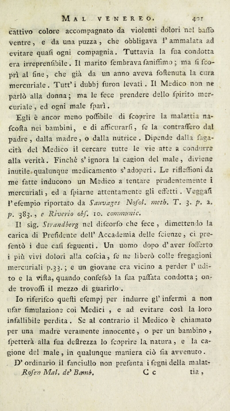 cattivo colore accompagnato da violenti dolori nel baffo ventre, e da una puzza , che obbligava 1’ ammalata ad evitare quali ogni compagnia. Tuttavia la fua condotta era irreprenfibile. Il marito fembrava faniflìmo ; ma fi fco- prì al fine 5 che già da un anno aveva foRenuta la cura mercuriale. Tutt’i dubbj furon levati. Il Medico non ne parlò alla donna; ma le fece prendere dello fpirito mer- curiale, ed ogni male fparì. Egli è ancor meno poRìbile di fcoprire la malattia na- fcoRa nei bambini, e di aRìcurarfi, fé la contraffero dal padre , dalia madre, o dalla nutrice . Dipende dalla faga- cità del Medico il cercare tutte le vie atte a condurre alia verità. Finché s’ignora la cagion del male, diviene inutile'qualunque medicamento s’adoperi. Le rifleffioni da me fatte inducono un Medico a tentare prudentemente i mercuriali, ed a fpiarne attentamente gli efietti. Veggafi i’efempio riportato da Sauvages Nofol, meth, T. 3. p. 2* p. 383., e Riverio obf* io. communio. Il sig. Strandberg nel difeorfo che fece , dimettendo la carica di Prefidente dell’ Accademia delle fcienze, ci pre- fentò i due cafi feguenti. Un uomo dopo d’ aver fofferto i pili vivi dolori alla cofcia, fe ne liberò colle fregagioni mercuriali p.33.; e un giovane era vicino a perder l’udi- to e la viRa, quando confefsò la fua pafiata condotta; on- de trovoRì il mezzo di guarirlo . Io riferifco queRi efempj per indurre gl’ infermi a non ufar fimulazione coi Medici , e ad evitare così la loro infallibile perdita. Se al contrario il Medico è chiamato per una madre veramente innocente, o per un bambino , fpetterà alla fua deRrezza lo fcoprire la, natura, e la ca-* gione del male, in qualunque maniera ciò fia avvenuto. D’ ordinario il fanciullo non prefenta i fegni della malat- Rofen Mal, dé* Bamb^ C c ti a ,