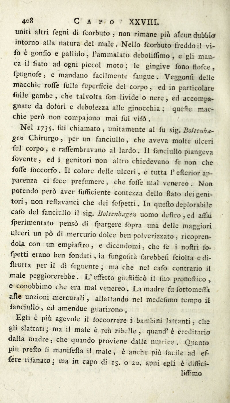 uniti altii fegni di fcorbuto , non rimane più alcun dubbicf intorno alla natura del male. Nello fcorbuto freddo il vi- fo è gonfio e pallido, Tammalato debolifllmo , e gli man- ca il fiato ad ogni piccol moto ; le gingive fono flofce, fpugnofe, e mandano facilmente faiigue . Veggonfi delle macchie rofle fulla fuperficie del corpo, ed in particolare filile gambe , che talvolta fon livide o nere, ed accompa- gnate da dolori e debolezza alle ginocchia ; quelle mac- chie però non compajono mai fui vifd. Nel 1735. fui chiamato, unitamente al fu %\%. Boltenha- gen Chirurgo, per un fanciullo, che aveva molte ulceri fui corpo, e raftembravano al lardo. Il fanciullo piangeva fovente, ed i genitori non altro chiedevano fe non che folle foccorfo. Il colore delle ulceri, e tutta l’ellerior ap- paienza ci fece prefumere, che folle mal venereo. Non potendo però aver fufficiente contezza dello flato dei geni- tori , non reflavanci che dei fofpetti. In quello deplorabile cafo del fanciullo il sig. Boltenhagen uomo deliro, ed aflai fperimentato pensò di fpargere fopra una delle maggiori ulceri un po di mercurio dolce ben polverizzato, ricopren- dola con un empiaflro, e dicendomi, che fe i noflri fo- fpetti erano ben fondati, la fungofità farebbefi fciolta e di- llrutta per il dì fegiiente ; ma che ne! cafo contrario il male peggiorerebbe. L’effetto giuflilicò il fuo pronollico, e conobbimo che era mal venereo. La madre fu fottomeffa alle unzioni mercurali, allattando nel medefimo tempo il fcinciullo 5 ed amendu^ , Egli è piu agevole il foccorrere i bambini lattanti, che gli slattati ; ma il male è più ribelle, quand’è ereditario dalla madre, che quando proviene dalla nutrice. Qjianto piu prefio fi manifefla il male, è anche più facile ad ef- fere nfanato- ma in capo di 15. o 20. anni egli è diffici- liilìmo