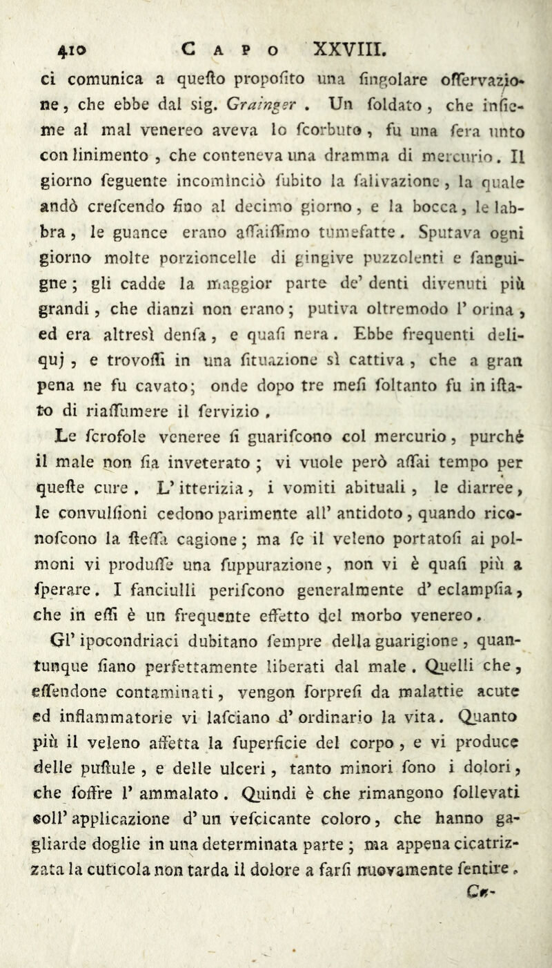 ci comunica a queflo propofito una finp,olare ofTervaz^o* ne 5 che ebbe dal sig. Grainger . Un foldato , che insie- me al mal venereo aveva lo fcorbuto , fu una fera unto con linimento , che conteneva ima dramma di mercurio. Il giorno feguente incominciò fubito la falivazionc, la quale andò crefcendo fino al decimo giorno, e la bocca, le lab- bra, le guance erano alTaiflimo tumefatte. Sputava ogni giorno molte porzioncelle di gingive puzzolenti e fangui- gne ; gli cadde la maggior parte de’ denti divenuti più grandi, che dianzi non erano ; putiva oltremodo V orina , ed era altresì denfa, e quafi nera. Ebbe frequenti deli- qui 5 e trovoffi in una fituazione sì cattiva , che a gran pena ne fu cavato; onde dopo tre mefi foltanto fu in ifta- to di rialTumere il fervizio , Le fcrofole veneree fi guarifeono col mercurio, purché il male non fìa inveterato ; vi vuole però affai tempo per quelle cure. L’itterizia, i vomiti abituali, le diarree, le convullioni cedono parimente all’ antidoto, quando rico- nofeono la llelfi cagione; ma fc il veleno portatoli ai pol- moni vi produlfe una fiippurazione, non vi è quali più a fperare. I fanciulli perifeono generalmente d’eclampfia, che in elli è un frequente effetto del morbo venereo, GV ipocondriaci dubitano fempre della guarigione , quan- tunque fiano perfettamente liberati dal male , Quelli che, effendone contaminati, vengon forpreli da malattie acute ed infiammatorie vi lafciano -d’ordinario la vita. Quanto più il veleno affetta la fuperficie del corpo , e vi produce delle pullule , e delle ulceri, tanto minori fono i dolori, che foffre V ammalato. Qiiindi è che rimangono follevati coll’applicazione d’uii vefcicante coloro, che hanno ga- gliarde doglie in una determinata parte ; ma appena cicatriz- zata la cuticola non tarda il dolore a faiTi nuovamente fentire, Ci?-