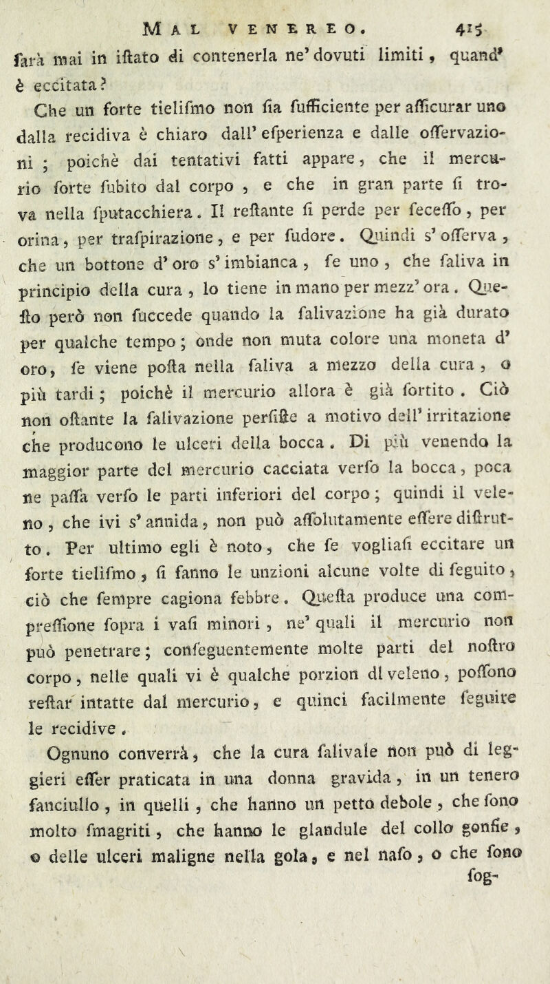 farà mai in iftato éì contenerla ne’dovuti limiti, quand* è eccitata? Che un forte tielifmo non fia fufficiente per afìficurar uno dalla recidiva è chiaro dall’ efperienza e dalle oiTervazio- ni ; poiché dai tentativi fatti appare, che il mercu- rio forte fubito dal corpo , e che in gran parte fi tro- va nella fputacchiera. Il rellante fi perde per fecelTo, per orina, per trafpirazione , e per fudore. Quindi s’ olTerva , che un bottone d’ oro s’imbianca , fe uno , che faliva in principio della cura , lo tiene in mano per mezz’ ora . Qiie- fto però non fuccede quando la falivazLone ha già durato per qualche tempo ; onde non muta colore una moneta d’ oro, fe viene pofta nella faliva a mezzo delia cura, o più tardi ; poiché il mercurio allora è già fortito . Ciò non oftante la faiivazione perfifie a motivo dell’ irritazione che producono le ulceri della bocca * Di più venendo la maggior parte del mercurio cacciata verfo la bocca, poca ne pafTa verfo le parti inferiori del corpo ; quindi il vele- no , che ivi s’ annida, non può afTolutamente effere diflrut- to. Per ultimo egli è noto, che fe vogliafi eccitare un forte tielifmo, fi fanno le unzioni alcune volte di feguito, ciò che fempre cagiona febbre. Quella produce una com- presone fopra i vali minori, ne’ quali il mercurio non può penetrare ; confeguentemeiite molte parti del noflro corpo, nelle quali vi è qualche porzion di veleno, pofTono reflar intatte dal mercurio, e quinci facilmente feguite le recidive * Ognuno converrà, che la cura falivale tioii può di leg- gieri eSer praticata in una donna gravida, in un tenero fanciullo , in quelli , che hanno un petto debole , che fono molto fmagriti, che hanno le gianduia del collo gonfie, © delle ulceri maligne nella gola 9 e nel nafo, o che fono fog-