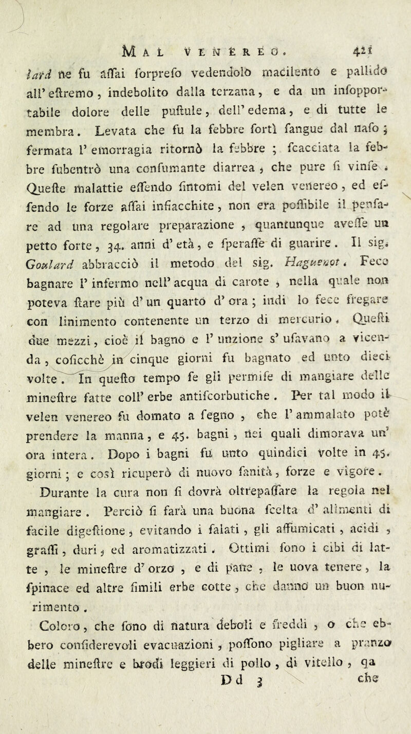 lati fu affai forprefo vedendolo macilento e pallido all’ eftremo , indebolito dalla terzana, e da un infoppor- Labile dolore delle puftule, dell’edema, e di tutte le membra. Levata che fu la febbre forti fangue dal nafo \ fermata 1’ emorragia ritornò la febbre ; fcaceiata la feb- bre fubentrò una confumante diarrea , che pure fi vinfe j Quelle malattie effendo fintomi del ve Icn venereo, ed ef- fendo le forze affai infiacchite, non era poffibile il penfa- re ad una regolare preparazione , quantunque aveffe un petto forte, 34. anni d’ età, e fperaffe di guarire . li sigi Gopilard abbracciò il metodo del sig. Hagaem, Fece bagnare V infermo nclf acqua di carote 3 nella quale non poteva Ilare più d’ un quarto d’ ora ; indi lo fece f[*egare con linimento contenente un terzo di mercurio ^ Quelli du^ mezzi, cioè il bagno e 1’ unzione s’ ufavano a vicen- da 5 coficchè^^cinque giorni fu bagnato ed unto dieci- voIte7~In~^efto tempo fe gli permife di mangiare delle mineflre fatte colf erbe antifcorbutiche . Per tal modo ìV veien venereo fu domato a fegno , che f ammalato potè prendere la manna, e 4$. bagni, nei quali dimorava un ora intera. Dopo i bagni fu unto quindici volte in 45. giorni ; e così ricuperò di nuovo fanità, forze e vigore. Durante la cura non fi dovrà olttepaflàre la regola nel mangiare . Perciò fi farà una buona fcelta d’ alimenti di facile digeflione, evitando i falati, gli affumicati , acidi , graffi, duri:j ed aromatizzati. Ottimi fono i cibi di lat- te , le minefire d’ orzo , e di pane , le uova tenere, la fpinace ed altre fimili erbe cotte ^ che danno un buon im- rimento , Coloro, che fono di natura deboli e freddi , o che eb- bero confiderevoli evacuazioni , poffono pigliare a pranzo delle mineflre e brodi leggieri di pollo , di vitello , qa D d 3 che