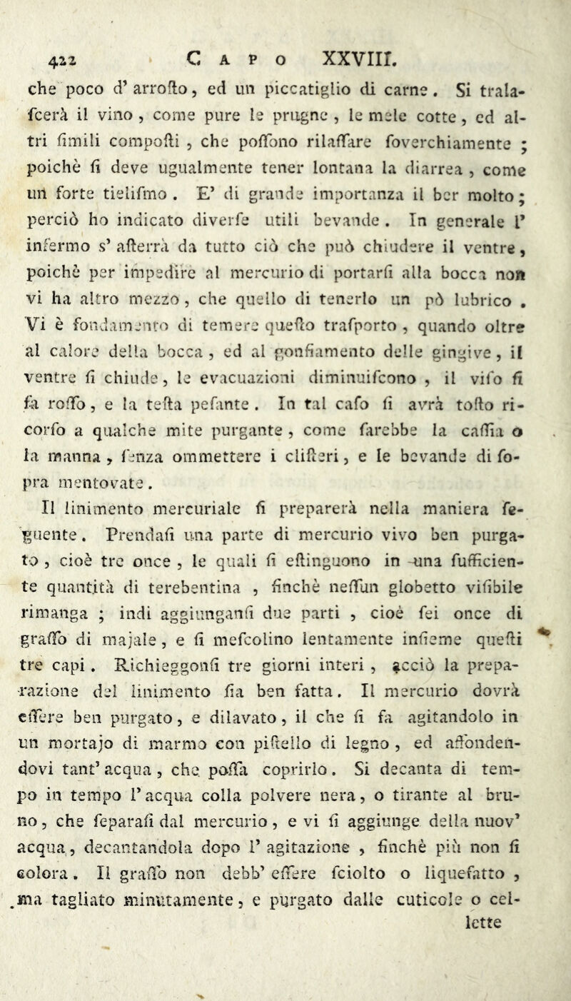 che poco d’arroflo, ed un piccatiglio di carne. Si trala- fcerà il vino , come pure le prugne , le mele cotte, ed al- tri fimili compoHi , che pofTono rilaffare foverchiamente ; poiché fi deve ugualmente tener lontana la diarrea , come un forte tielifmo . E’ di grande importanza il ber molto; perciò ho indicato diverfe utili bevande , In generale l’ infermo s’ afterrà da tutto ciò che può chiudere il ventre, poiché per impedire al mercurio di portarli alla bocca non vi ha altro mezzo , che quello di tenerlo un pò lubrico . Vi è fondamento di temere quefio trafporto , quando oltre al calore della bocca , ed al gonfiamento delle gingive, il ventre fi chiude, le evacuazioni diminuifcono , il vifo fi fe roffo 5 e la tefta pefante . In tal cafo fi avrà tofto ri- corro a qualche mite purgante , come farebbe la cafiia o la manna, fenza ommettere i clifìeri, e le bevande di fo- pra mentovate. Il linimento mercuriale fi preparerà nella maniera fe- ]guente. Prendali una parte di mercurio vivo ben purga- to 5 cioè tre once , le quali fi eftinguono in -^na fufficien- te quantità di terebentina , finché nelTun globetto vifibile rimanga ; indi aggiunganfi due parti , cioè fei once di graffo di majale, e fi mefcolino lentamente infieme quelli tre capi. Richieggonli tre giorni interi , ^cciò la prepa- razione del linimento fia ben fatta. Il mercurio dovrà eiTere ben purgato, e dilavato, il che li fa agitandolo in un mortajo di marmo con piftello di legno , ed adbnden- dovi tant’ acqua, che. poffa coprirlo. Si decanta di tem- po in tempo l’acqua colla polvere nera, o tirante al bru- no 3 che feparali dal mercurio, e vi fi aggiunge della nuov’ acqua, decantandola dopo V agitazione , finché piìi non fi eolora, li grado non debb’ elfere fciolto o liquefatto , ma tagliato minutamente, e purgato dalle cuticole o cel- lette