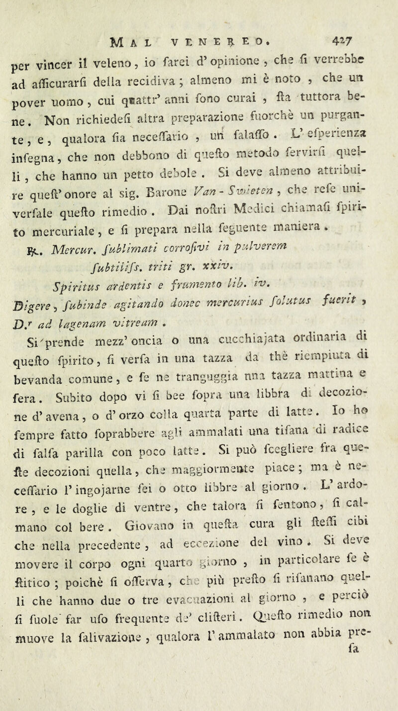 per vincer il veleno, io farei d’opinione , che fi verrebbe ad aificurarfi della recidiva ; almeno mi è noto , che un pover uomo, cui quatti-’ anni fono curai , fta tuttora be- ne. Non richiedefi altra preparazione fuorché un purgan- te, e, qualora fia necelTario , uh falafìfo . L efpenenza infegna, che non debbono di quello metodo fervinl quel- li , che hanno un petto debole . Si deve almeno attribui- re quell’ onore al sig. Barone Van - Swleten , che refe uni- verfale quello rimedio . Dai noUri Medici chiamali fpiri- to mercuriale, e li prepara nella feguente maniera. I5C. Mercur. Sublimati corrofivi in pulverem fubtilifs. triti gr. xXiv. Spiritus ardentis e frumento lib. iv. Digere^ fubinde agitando dome mercurius folutus fuerit > Dd ad lagenam vitream . Si'prende mezz’oncia o una cucchiaiata ordinaria di quello fpirito, fi verfa in una tazza da thè riempiuta di bevanda comune, e fe ne tranguggia nna tazza mattina e fera. Subito dopo vi fi bee fopra una libbra di decozio- ne d’avena, o d’orzo colla quarta parte di latte. Io ho fempre fatto foprabbere agli ammalati una tifana di radice di falfa parilla con poco latte. Si può fcegliere fra que- lle decozioni quella, che maggiormeate piace; ma è ne- celBirio l’ingojarne fei o otto libbre al giorno, L’ ardo- re , e le doglie di ventre, che talora fi fentono, fi cal- mano col beve. Giovano in quella cura gli llefii cibi che nella precedente, ad eccezione del vino. Si deve movere il còrpo ogni quarto giorno , in paiticolaie fe e fiitico ; poiché fi olTerva, che più prcllo fi lilanaho quel li che hanno due o tre evacuazioni al giorno , e perciò fi fuole far ufo frequente de’ clilleri. Quello rimedio non la falivazione , qualora l’ammalato non abbia pie- fa muove