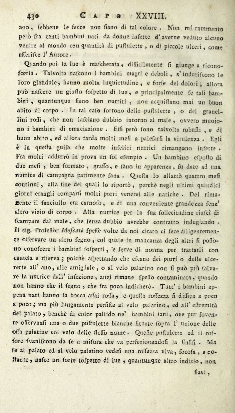 43® G A p « XXVIIL ano, febbene le fecce non fìano di tal colore . Kon mi rammento però fra tanti bambini nati da donne infette d’averne veduto alcuno venire al mondo con quantità di puflulette , o di piccole ulceri, come aflerifce 1’ Autore. Quando poi la lue è mafcherata, diffìcilmente fi giunge a ricono- fcerla . Talvolta nafcono i bambini magri e deboli, s’indurifcono le loro glandule, hanno molta inquietudine, e forfè dei dolo»!; allora può nafcere un giufto fofpetto di lue, e principalmente fe tali bam- bini , quantunque fieno ben nutriti , non acquifiano mai un buon abito di corpo . In tal cafo fortono delle puftulette , o dei granel- lini rofll, che non lafciano dubbio intorno al male , ovvero muoio- no i bambini di emaciazione . Effì però fono talvolta robufii , e di buon abito , ed allora tarda molti mefi a palefarfi la virulenza . Egli è in quella guifa che molte infelici nutrici rimangono infette . Fra molti addurrò in prova un fol efempio . Un bambino efpoflo di due mefi , ben formato, graffo, e fano in apparenza, fu dato ad una nutrice di campagna parimente fana . Quella lo allattò quattro meli continui, alla fine dei quali lo riportò, perchè negli ultimi quindici giorni erangli comparfi molti porri venerei alle natiche . Del rima- nente il fanciullo era carnofo, e di una conveniente grandezza fenz’ àltro vizio di corpo . Alla nutrice per la fua follecitudine riufcl di fcampare dal male, che fenza dubbio avrebbe contratto indugiando . J1 sig. Profeflbr Mufeati fpelfe volte da noi citato ci fece diligentemen- te offervare un altro fegno , col quale in mancanza degli altri fi poffb- no conofeere i bambini fofpetti, ‘e ferve di norma per trattarli con cautela e riferva ; poiché afpettando che efeano dei porri o delle ulce- rette ali’ ano, alle amigdale, o al velo palatino non fi può piò falva- xe la nutrice dall’ infezione, anzi rimane fpeffb contaminata, quando non hanno che il fegno , che fra poco indicherò. Tutt’ i bambini ap- pena nati hanno la bocca affai roffà) e quella roffezza fi ditfipa a poco a poco; ma piò lungamente perfide al velo palatino, ed all’eflremità del palato, benché di color pallido ne’ bambini fani, ove pur roven- te offervanfi una o due puftulette bianche fituare fopra 1’ unione delle oflfa palatine coi velo delle fteffb nome. Quelle puftulette ed il rof- fore fvanifeono da fe a mifura che va perfezionandoli la finfifi . Ma fe al palato ed al velo palatino vedefi una roffezza viva, focofa , e co- llante , nafee un forte fofpetto di lue , quantunque altro indizio, non fiavi,