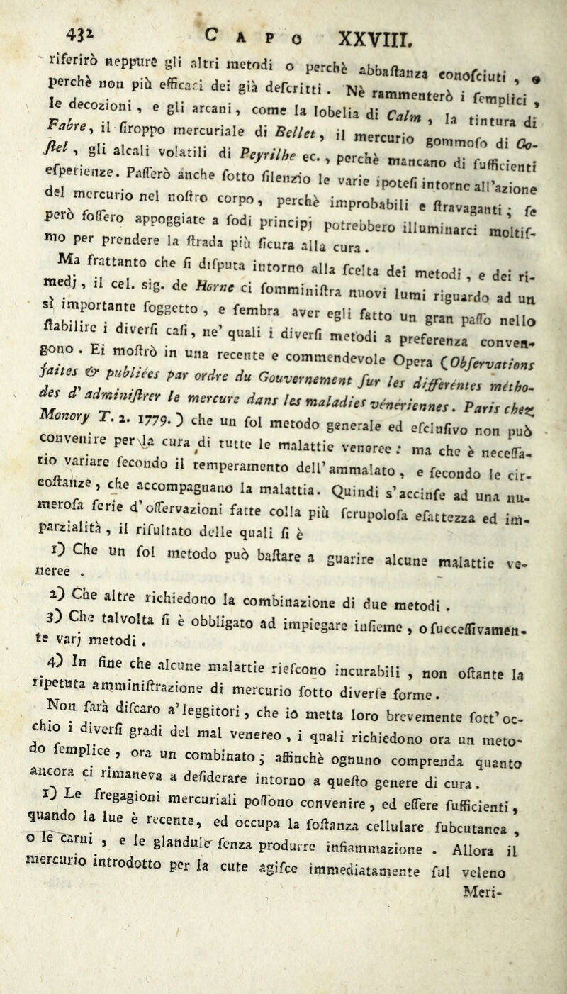 riferirò «eppure gli altri metodi o perchè abbaftan,, . /• • • perchè «o„ piò efficaci dei già deferirti Nè r T ' * j • . «‘tieniti . Ne rammenterò i femolici le decozioni , e gl, arcani, come la lobelia di Caini la f Fabre^ il firoppo mercuriale di Bellet ^ il mercurio ^ ^ gli alcali volatili di Peynlke ec perTh «r • ^ ec. , perche mancano di fufficipnfì e per,e,.e Parerò anche fotte filen^o le varie .potefi intorno al.tion del mercnconel noflro corpo, perchè improbabili e llravagantT f! però folfero appoggiate a fedi principi potrebbero illuminarci moltif- nio per prendere la Itrada piu fìcura alla cura. Ma frattanto che fi d.fputa intorno alla fcelta del metodi , e dei ri- ed,, ,1 cel. s,g. de Home ci fomminiflra nuovi lumi riguardo ad un itabXrr rT' - gonó E ftt ' ‘ ~ven- 1-r V T, ® «'■'devole Opera dObfervationt dls “d-ad T T d/ffiréma métho- s d adm,n,Jl,ey le mercure dans Ics maladie^ véneriennes. Paris chez onory . j. 1779. ) che un fol metodo generale ed efclnfivo non può convenne pervia cura di tutte le malattie veneree; ma che è necefla- rio variare fecondo il temperamento dell’ammalato, e fecondo le cir- coftanze, che accompagnano la malattia. Quindi s’accinfe ad una nu- inerofa ferie d olfervazioni fatte colla pii, fcrupolofa efattezza ed im- paiziahta , il nfultato delle quali fi è aeree® guarire alcune malattie ve- 1) Che altre richiedono la combinazione di due metodi . 3) Che talvolta fi è obbligato ad impiegare infieme, o fucceflivamen- te var; metodi . 4) In fine che alcune malattie riefeono incurabili , non oftante la ripetuta ammiuillrazione di mercurio fotte diverfe forme. Non farà difearo a’leggitori, che io metta loro brevemente fott’oc- c IO i iverfi gradi del mal venereo , i quali richiedono ora un meto- P ice , ora un combinato, affinchè ognuno comprenda quanto ancora ci rimaneva a defderare intorno a quello genere di cura. l e fregagioni mercuriali polTono convenire, ed effere fufficienti « quando u lue è recente, ed occupa la foUanza cellulare fubcutanea , e carni , e le glandulcr fenza produrre infiammazione . Allora il niercuiio introdotto per la cute agifee immediatamente fui veleno Meri-