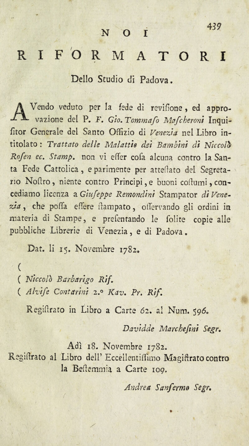 RIFORMATORI Dello Studio di Padova. Vendo veduto per la fede di revifione ^ ed appro- vazione del P. F. Gìo. Tommafo Mcffcheront Inqui- fitor Generale del Santo Offizio di Venezia nel Libro in- titolato : Trattato delle Malattìe dei Bambini di Niccolò Rofen ec^ Stampa non vi effer co fa alcuna contro la San- ta Fede Cattolica, e parimente per atteflato del Segreta- rio Nofiro, niente contro Principi, e buoni codumi j con- cediamo licenza a Gìufeppe Remondini Stampator dì Vene^ zia y che poffa edere flampato, odervando gli ordini in materia dì Stampe, e prefentando le folite copie alle pubbliche Librerie di Venezia, e di Padova. Dat. li 15. Novembre 1782. ( ( Niccolo Barbarigo Rìf^ ( Alvife Contarinì 2.^ Kav. Pr. Rìf. Regiflrato in tibro a Carte 62. al Num. 396. Davidde Marchefinì Segr* Adì 18- Novembre 1782. Regiftrato al Libro dell’ EccellentifTimo Magidrato contro la Bedemmià a Carte 109. Andrea Sanfermo Segr,