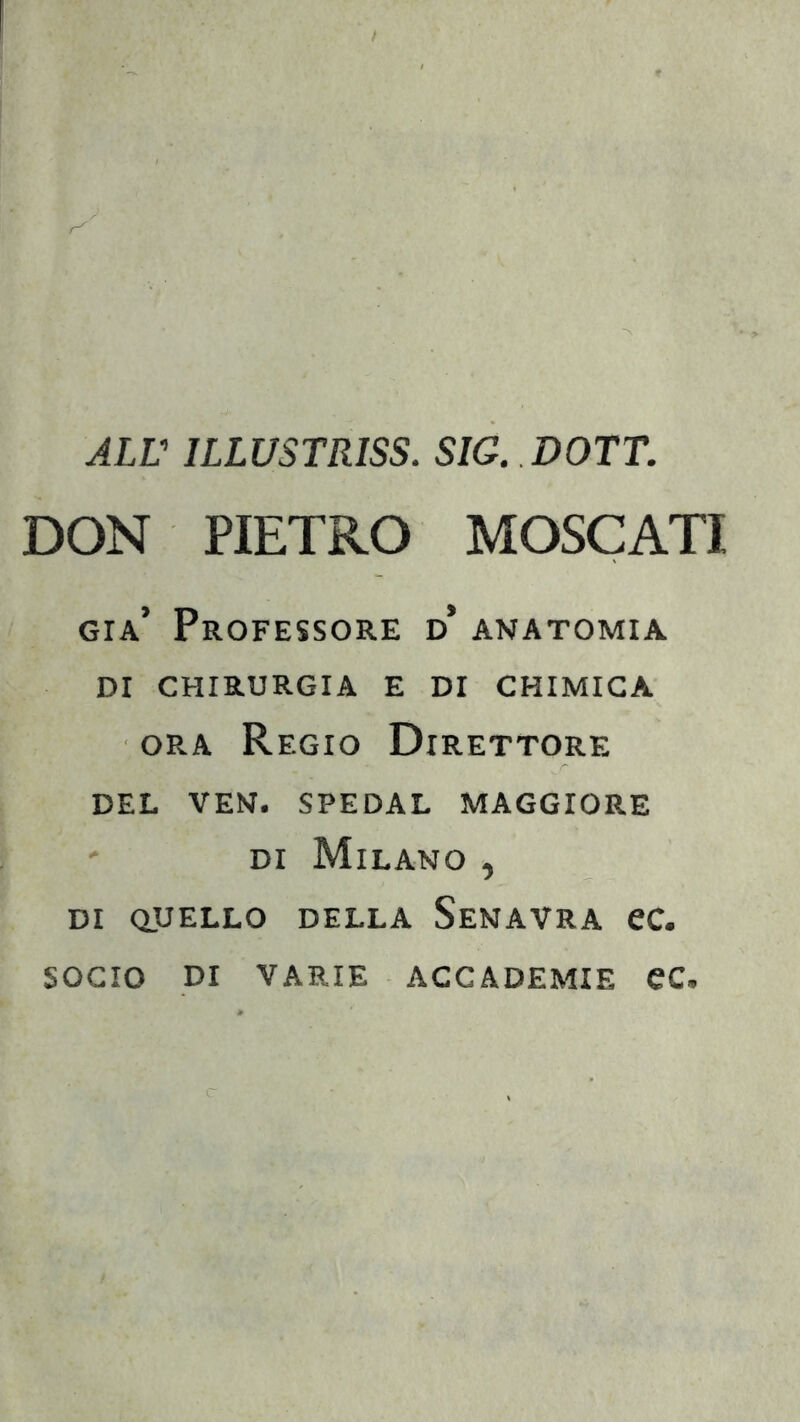 ALL' ILLUSTRISS. SIG. DOTT. DON PIETRO MOSCATI già’ Professore d* anatomia DI CHIRURGIA E DI CHIMICA ora Regio Direttore DEL VEN. SPEDAL MAGGIORE di Milano , di quello della Senavra ec. socio di varie accademie ec.