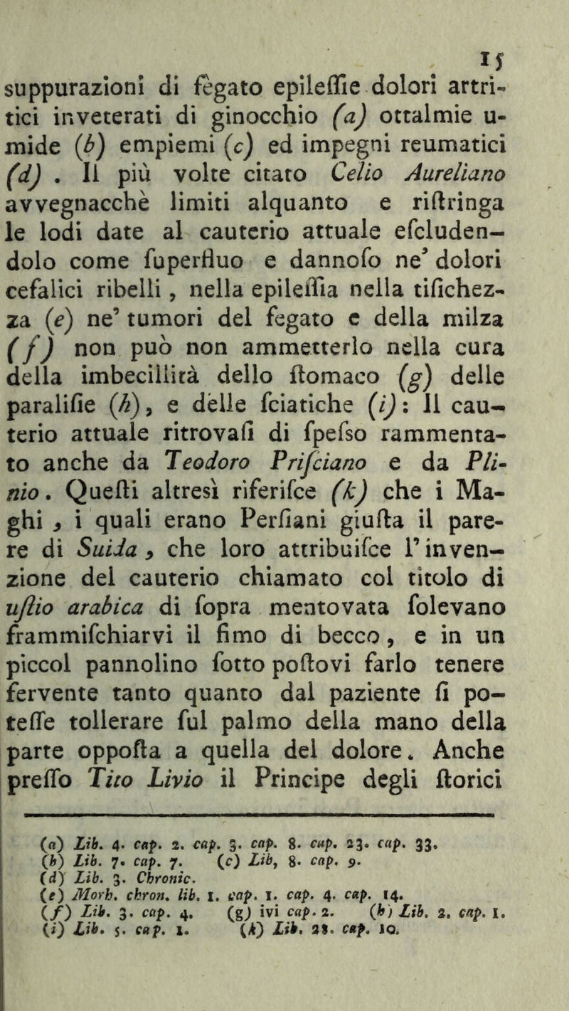 \5 suppurazioni eli fegato epileflle dolori artri- tici inveterati di ginocchio (a) ottalmie u- mide (b) empiemi (c) ed impegni reumatici (d) . li più volte citato Celio Aureliano avvegnacchè limiti alquanto e riftringa le lodi date al cauterio attuale efcluden- dolo come fupertìuo e dannofo ne* dolori cefalici ribelli, nella epileifia nella tifichez- za (e) ne’ tumori del fegato e della milza ( f) non può non ammetterlo nella cura della imbecillità dello ftomaco (g) delle paralifie (h), e delle fciatiche (i) : Il cau- terio attuale ritrovali di fpefso rammenta- to anche da Teodoro Prifciano e da Pli- nio. Quelli altresì riferifce (k) che i Ma- ghi 9 i quali erano Perfìani giufla il pare- re di Suda 9 che loro attribuifce l’inven- zione del cauterio chiamato col titolo di ufiio arabica di fopra mentovata folevano frammifchiarvi il fimo di becco, e in un piccol pannolino fotto poftovi farlo tenere fervente tanto quanto dal paziente fi po- tette tollerare fui palmo della mano della parte oppofìa a quella del dolore* Anche pretto Tito Livio il Principe degli fiorici (a) Lib. 4- cap. 2. cap. 3. cap. 8. cap. 23. cap. 33. Ch) Lib. 7. cap. 7. (c) Liby 8* cap. 9. Cd) Lib. 3. Chronic. (O Morh. chron. lib. 1. cap. 1. cap. 4. cap. 14. (/) Lib. 3. cap. 4. (gj ivi cap. 2. (b) Lib. 2. cap. I.