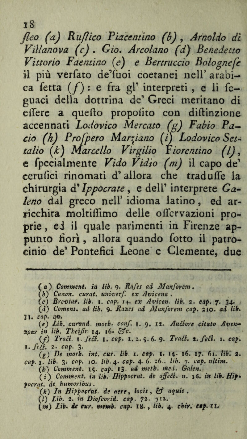 18 Jleo (a) Rujìico Piacentino (b) , Arnoldo di Villano va (c) . Gio. Arcolano fd) Benedetto Vittorio Faentino (e) e Bertruccio Bolognefe il più verfato deYuoi coetanei nell arabi- ca fetta (f) : e fra gl’ interpreti , e li fe- guaci della dottrina de* 1 Greci meritano di elfere a quello propofito con diftinzione accennati Lodovico Mercato (g) Fabio Pa- ciò (h) Pro [pero Marciano (i) Lodovico Set- tallo (/£) Marcello Virgilio Fiorentino (lj9 e fpecialmente Vido Vidio (m) il capo de’ cerufici rinomati d’allora che tradulfe la chirurgia d' Ippocrate 9 e dell’ interprete Ga- leno dal greco nell* idioma latino, ed ar- ricchita moltiflìmo delle offervazioni pro- prie , ed il quale parimenti in Firenze ap- punto fiori, allora quando fotto il patro- cinio de’ Pontefici Leone e Clemente, due (a) Comment. in lib. 9. Rafes ad Manforem. (é) Canon, curat. univerf. ex Avicena . (c) Breviar. lib. 1. cap. 14. ex Avicen. lib. 2. cap. 7. 34. (<i) Coment. ad lib. 9. Razes ad Manforem cap. 210. ad lib. li. cap. 4©. (e) Lib. cumnd morb. conf. 1. 9. 12. Autiore citato Aven- 3par in lib. Theifir 14. 16. offe. (/) Tratl. 1. feci. l. cap. 1.2. 5.6. 9. Tratl. t. feti. 1. cap. 1. feci. 2- cap. 3. (g) De morb. int. cur. lib 1. cap. I. 14. 16. 17. 61. lib. 2. cup. 1. lib. 3. cap. io. lib. 4. cap. 4.6. 26-. lib. 7. cap. ultim. (h) Comment. 19. cap. 13. ad meth. nted. Galen. (:) Comment. in lib. Hìppocrat. de affiti, n. 36. in lib. Hip- focrut. de bumoribus. (k) In Hippocfat. de aerey locit, & aquis . (/) Lib. 2. in Diofcorid. cap. 72. 71Z.