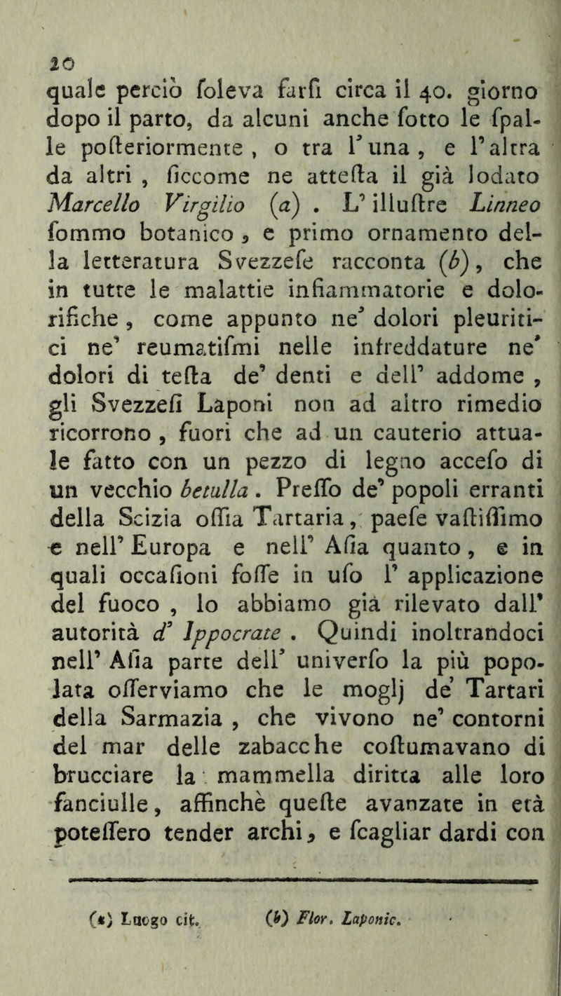 quale perciò Coleva fard circa il 40. giorno dopo il parto, da alcuni anche Cotto le fpal- le pofteriormente , o tra runa, e l’altra da altri , ficcome ne attefta il già lodato Marcello Virgilio {a) . L1 illuftre Liane0 Sommo botanico 5 e primo ornamento del- la letteratura Svezzefe racconta (b), che in tutte le malattie infiammatorie e dolo- rifiche , come appunto ne3 dolori pleuriti- ci ne reumatismi nelle infreddature ne* dolori di tetta de’ denti e dell1 addome , gli Svezzefi Laponi non ad altro rimedio ricorrono, fuori che ad un cauterio attua- le fatto con un pezzo di legno accefo di un vecchio betulla . Pretto de’ popoli erranti della Scizia odia Tartaria, paefe vaftiflìmo ^ nell’ Europa e nell1 Afia quanto, e in quali occafioni fotte in ufo 1’ applicazione del fuoco , lo abbiamo già rilevato dall’ autorità d’ Ippocrate . Quindi inoltrandoci nell’ Afia parte dell* univerfo la più popo- lata otterviamo che le moglj de Tartari della Sarmazia , che vivono ne1 contorni del mar delle zabacche coftumavano di brucciare la mammella diritta alle loro fanciulle, affinchè quelle avanzate in età potettero tender archi, e Scagliar dardi con («> Luogo cito. (b) Fior, Laponic.