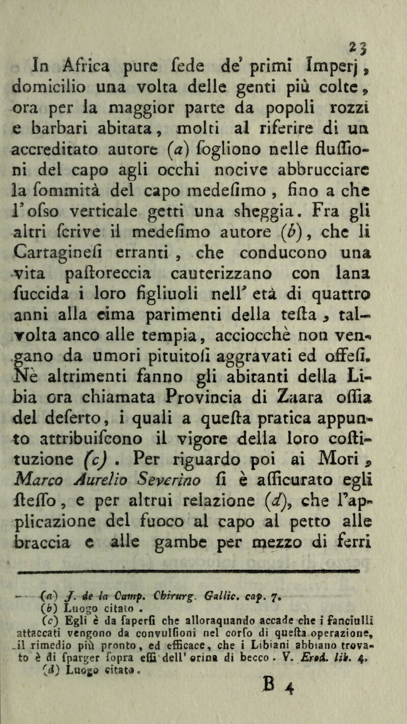 domicilio una volta delle genti più colte, ora per la maggior parte da popoli rozzi e barbari abitata, molti al riferire di un accreditato autore (a) fogliono nelle fluffio- ni del capo agli occhi nocive abbrucciarc la fommità del capo medefimo , fino a che Tofso verticale getti una sheggia. Fra gli altri fcrive il medefimo autore (b), che li Cartaginefi erranti , che conducono una vita paftoreccia cauterizzano con lana fuccida i loro figliuoli nell* età di quattro anni alla cima parimenti della tefta > tal- volta anco alle tempia, acciocché non ven- gano da umori pituitoli aggravati ed offefi. Nè altrimenti fanno gli abitanti della Li- bia ora chiamata Provincia di Zaara offia del deferto, i quali a quella pratica appun- to attribuifeono il vigore della loro cofti- tuzione (c) . Per riguardo poi ai Mori 9 Marco Aurelio Severino fi è a (ficurato egli ftelfo, e per altrui relazione (i), che l’ap- plicazione del fuoco al capo al petto alle braccia e alle gambe per mezzo di ferri (а) J. de la Camp. Cbirurg G alile. cap. 7. (б) Luogo citalo . (e) Egli è da faperfi che allorquando accade che i fanciulli attaccati vengono da convulfioni nel corfo di quella operazione, .il rimedio più pronto, ed efficace, che i Libiani abbiano trova- to è di fparger Copra effi dell’orina di becco. V. Eroi. Uh. 4. (<J) Luogo citato. B 4