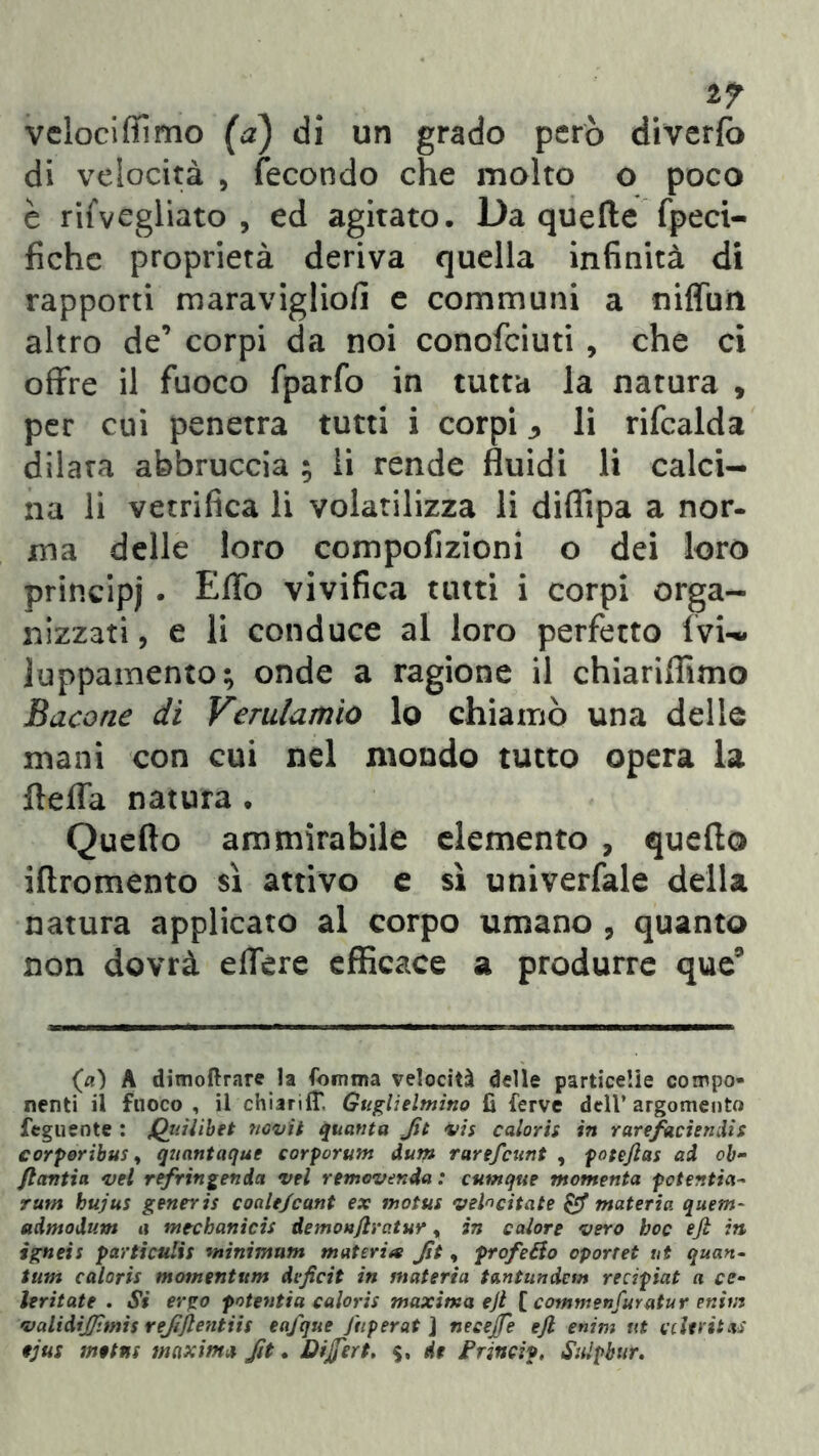 17 velociffimo (a) di un grado però diverfo di velocità , fecondo che molto o poco è riivegliato , ed agitato. Da quelle fpeci- fiche proprietà deriva quella infinità di rapporti maravigliofi e communi a niffun altro de’ corpi da noi conofciuti , che ci offre il fuoco fparfo in tutta la natura , per cui penetra tutti i corpi 3 li rifcalda dilata abbruccia ; li rende fluidi li calci- na li vetrifica li volatilizza li diflìpa a nor- ma delle loro compofizioni o dei loro principi . Effo vivifica tutti i corpi orga- nizzati , e li conduce al loro perfetto ivi- luppamento; onde a ragione il chiariflimo Bacone di Verulamio lo chiamò una delle mani con cui nel mondo tutto opera la fleffa natura . Quello ammirabile elemento , quello iflromento sì attivo e sì univerfale della natura applicato al corpo umano , quanto non dovrà effere efficace a produrre que9 (a) A dimoftrare la fomma velocità delle particelle compo- nenti il fuoco, il chiariiT. Guglielmi™ fi ferve dell’argomento feguente : Qui Uh et itovi t quanta Jit vis caioris in rarefaciendìs corperibus, quantaque corporum dum rarefcunt , poteflas ad oh- flantin. vel refringenda vel removenda : cumque momento potentia- rum hujus generis coale/cant ex motus velocitate & materia quetn- admodum a mtchanìcis demonflratur, in calore vero hoc ejl in igneis particulis minimum materia Jìt, frofeRo oportet ut quan- tum caioris momentum deficit in materia tantundem recipiat a co- ler itat e . Si ergo potenti a caioris maxima ejl [ commenfurata r enim validijjìmis rejìfientiis eafque Jiiperat ] necejfe ejl enim ut clievitai ejus metns maxima Jìt. Differì. $, de Frincip, StUpbur.