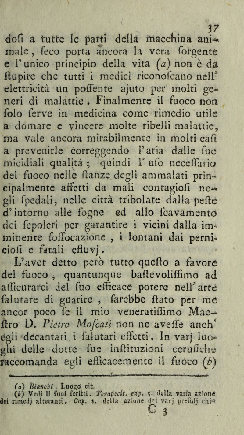 dofi a tutte le parti della macchina ani-* male , feco porta àncora la vera forgente e Tunico principio della vita (a) non è da ftupire che tutti i medici riconofcano nell.* elettricità un poffente ajuto per molti ge- neri di malattie . Finalmente il fuoco non lblo ferve in medicina come rimedio utile a domare e vincere molte ribelli malattie, ma vale ancora mirabilmente in molti cafi a prevenirle correggendo l’aria dalle fue micidiali qualità ; quindi V ufo neceffario del fuoco nelle ftanze degli ammalati prin- cipalmente affetti da mali contagio/! ne- gli fpedali, nelle città tribolate dalla pefté d’intorno alle fogne ed allo fcavamento dei fepolcri per garantire i vicini dalla im- minente foffocazìone , i lontani dai perni- ciofi e fatali efluvj. L’aver detto però tutto quello a favori del fuoco , quantunque baile voli {Timo ad afficurarci del fuo efficace potere nell* arte falutare di guarire , farebbe flato per me ancor poco fe il mio veneratiffimo Mae- flro D. Pietro Mofcaci non ne aveffe anch’ egli decantati i falutari effetti. In varj luo- ghi delle dotte fue inflituzioni cerufichè raccomanda egli efficacemente il fuoco (6) (a) Bianchi. Luogo cit, (4) Vedi li fuoi ferirti. Terapscit. eap. 5. della varia azione dei rimedj alteranti. Gap. ?. della azione dpi varj prcfulj chi« C 3