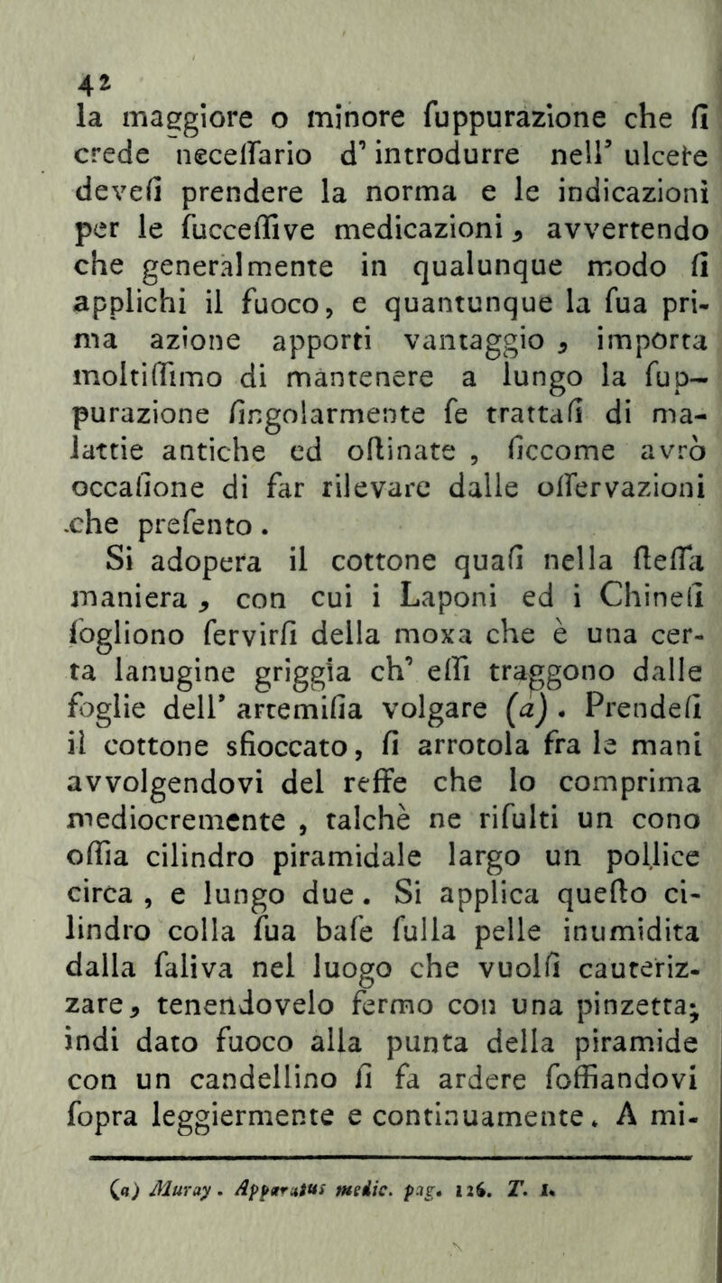 la maggiore o minore fuppurazione che fi crede necelfario d’introdurre neir ulcere devefi prendere la norma e le indicazioni per le fucceffive medicazioni * avvertendo che generalmente in qualunque modo fi applichi il fuoco, e quantunque la fua pri- ma azione apporti vantaggio * importa moltiflìmo di mantenere a lungo la fup- purazione fingolarmente fe tratta/! di ma- lattie antiche ed oflinate , ficcome avrò occafione di far rilevare dalle oflervazioni .che prefento. Si adopera il cottone quafi nella flefla maniera * con cui i Laponi ed i Chinefi fogliono fervirfi della moxa che è una cer- ta lanugine griggia eh’ elfi traggono dalle foglie dell9 artemifia volgare (a) . Prende/! il cottone sfioccato, fi arrotola fra le mani avvolgendovi del refFe che lo comprima mediocremente , talché ne rifiliti un cono odia cilindro piramidale largo un pollice circa , e lungo due. Si applica quefto ci- lindro colla fua bafe filila pelle inumidita dalla faliva nel luogo che vuolfi cauteriz- zare* tenendovelo fermo con una pinzetta; indi dato fuoco alla punta della piramide con un candellino fi fa ardere foffiandovi fopra leggiermente e continuamente * A mi- (<?) Muruy. Apparatiti medie, pag• T. I*