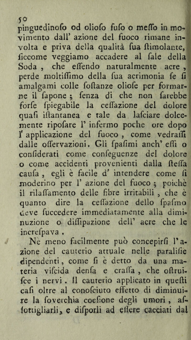 5° pinguedinofo od oliofo fufo o meOb in mo- vimento dall’ azione del fuoco rimane in- volta e priva della qualità fua {limolante, iìccome veggiamo accadere al fale della Soda , che effendo naturalmente acre , perde moltiffimo della fua acrimonia fe fi amalgami colle foftanze oliofe per formar- ne il fapone ; fenza di che non farebbe forfè {'piegabile la ceffazione del dolore quafi iftantanea e tale da lafciare dolce- mente ripofare F infermo poche ore dopo T applicazione del fuoco , come vedraifi dalle offervazioni, Gli fpafimi anch’ effi a confiderati come confeguenze del dolore o come accidenti provenienti dalla fteffa caufa , egli è facile d* intendere come fi moderino per V azione del fuoco ^ poiché il rilaffamento delle fibre irritabili , che è quanto dire la ceffazione dello fpafmo deve fuccedere immediatamente alla dimi- nuzione o diflìpazione dell’ acre che le increfpava * Nè meno facilmente può concepirli Fa- zione del cauterio attuale nelle paralifie dipendenti, come fi è detto da una ma- teria vifcida denfa e craffa , che ofìrui- fce i nervi . 11 cauterio applicato in quefti cafi oltre al conofciuto effetto di diminui- re la foverchia coefione degli umori , af- jottigliarli^ e difporli ad effere cacciati dal