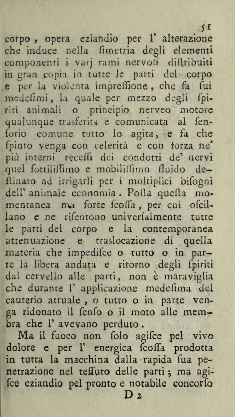 corpo 5 opera eziandio per V alterazione che induce nella fimetria degli dementi componenti i varj rami nervoli diflribuiti in gran copia in tutte le parti del corpo e per la violenta impreffione , che fa fui medefimi, la quale per mezzo degli fpi- riti animali o principio nerveo motore qualunque trasferita e comunicata al fen- forio comune tutto lo agita, e fa che fpinto venga con celerità e con forza ne più interni receda dei condotti de7 nervi quel fottiliflìmo e mobili (Timo fluido de- finiate ad irrigarli per i moltiplici bifogoi dell7 animale economia . Polla quella mo- mentanea nvi forte feofla , per cui ofcil- lano e ne rifentono univerfalmente tutte le partì del corpo e la contemporanea attenuazione e traslocazione di quella materia che impedifee o tutto o in par- te la libera andata e ritorno degli fpiriti dai cervello alle parti, non è maraviglia che durante V applicazione medefima dei cauterio attuale , o tutto o in parte ven- ga ridonato il fenfo o il moto alle mem- bra che T avevano perduto, Ma il fuoco non folo agifee pel vivo dolore e per V energica feofla prodotta in tutta la macchina dalla rapida fua pe- netrazione nel teflfuto delle parti $ ma agi- fee eziandio pel pronto e notabile concorfo D z